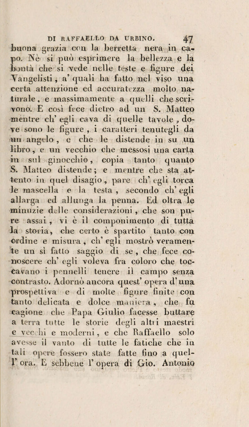 buona grazia con la berretta nera in ca¬ po. Nè si può esprimere la bellezza e la bontà che si vede nelle teste e figure dei Vangelisti, a’ quali ha fatto nel viso una certa attenzione ed accuratezza molto na¬ turale , e massimamente a quelli che scri¬ vono. E così fece dietro ad un S. Matteo mentre eh’ egli cava di quelle tavole ^ do¬ ve sono le figure , i caratteri tenutegli da un angelo , e che le distende in su un libro, e un vecchio che messosi una carta in sul ginoccliio, copia tanto quanto S. INIatteo distende ; e mentre che sta at¬ tento in quel disagio, pare eh’ egli torca le mascella e la testa , secondo eh’ egli allarga ed allunga la penna. Ed oltra le minuzie delle considerazioni , che son pu¬ re assai , vi è il componimento di tutta la storia, che certo è spartito tanto con ordine e misura , eh’ egli mostrò veramen¬ te un sì fiitlo saggio di se , che fece co¬ noscere eh’ egli voleva fra coloro che toc¬ cavano i pennelli tenere il campo senza contrasto. Adornò ancora queat’ opera d’una prospettiva e di molte figure finite con tanto delicata e dolce maniera , che fu cagione che Papa Giulio facesse buttare a terra tutte le storie degli altii maestri e vec Ili e moderni, e che Raffaello solo avesse il vanto di tutte le fatiche che in tali opere fossero state fatte tino a quel- r ora. E sebbene 1’ opera di Gio. Antonio