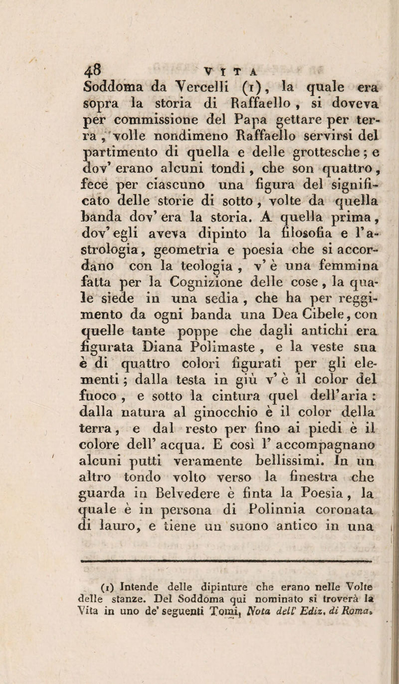 Soddoiaia da Vercelli (i), la quale era sopra la storia di Raffaello , si doveva per commissione del Papa gettare per ter¬ ra ,‘volle nondimeno Raffaello servirsi del partimento di quella e delle grottesche ; e Gov’ erano alcuni tondi, che son quattro, fece per ciascuno una figura del signifi- càto delle storie di sotto, volte da quella banda dov’ era la storia. A quella prima, dov’egli aveva dipinto la filosofia e l’a- strologia, geometria e poesia che si accor¬ dano con la teologia , v’ è una femmina fatta per la Cognizione delle cose, la qua¬ le siede in una sedia , che ha per reggi¬ mento da ogni banda una Dea Cibele, con quelle tante poppe che dagli antichi era figurata Diana Polimaste , e la veste sua è di quattro colori figurati per gli ele¬ menti ; dalla testa in giù v’ è il color del fuoco , e sotto la cintura quel dell’aria : dalla natura al ginocchio è il color della terra, e dal resto per fino ai piedi è il colore deir acqua. E cosi 1’ accompagnano alcuni putti veramente bellissimi. In un altro tondo volto verso la finestra che guarda iu Belvedere è finta la Poesia , la quale è in persona di Polinnia coronata di lauro, e tiene un suono antico in una (i) Intende delle dipinture che erano nelle Volte delle stanze. Del Soddoma qui nominato si troverà la Vita in uno de* seguenti Toiai, Nota ddC Ediz, di Roma»