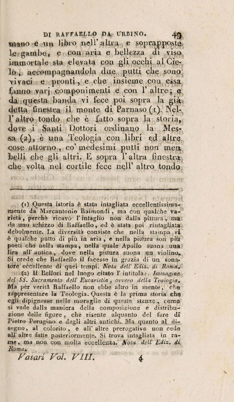 maiio e uii libro nelì’altra e soprappostev le gambe, e con aria e bellezza eli viso, immortale sta elevata con gli occhi al Cie¬ lo, accompagnandola due putti che sono •vivaci e pronti, e che insieme con essa (anno varj componimenti e con F altre; e da questa banda vi fece poi sopra la già delta finestra il monte di Parnaso (r). Net, r altro tondo che è fatto sopra la storia» dove i Santi Dottori ordinano la Mes¬ sa (2), è una Teologia con libri ed ajtre^ cose attorno, co’medesimi putti non men belli che gli altri. E sopra l’altra finestra^ elle volta nel cortile fece nqll’ altro tondo. (1) Questa istoria è stata intagliata eccelleniissiraa*^ niente da Marcantonio Raimondi, ma con qualche va¬ rietà , perchè ricavò T intaglio non dalla pittura , ma «la uno schizzo di Raffaello, ed è stala poi riiitagliata debolmente. La diversità consiste che nella stampa vi è qualche putto di più in aria, e nella pittùra son più poeti che nella stampa, nella quale Apollo suona una lira air antica, dove nella pittura suona un violinoi^ Si crede che Raffaello il facesse in grazia di un sona¬ tore eccellente di quei tempi. Nola delV Ediz, di Rama^ (2) Il liellori nel luogo citato 1’ intitolai Immagine del SS, Sacramento delV Eucaristia , ovvero della Teologia^ Ma per verità Raffaello non ebbe altro in mente ohe isppresentare la Teologia. Questa è la prima storia che egli dipignesse nelle muraglie di queste stanze , come si vede dalla maniera della composizione e distribu¬ zione delle figure , che risente alquanto del fare di Pietro Perugino e degli altri antichi. Ma quanto al di¬ segno, al colorilo , e all' altre prerogative non cede ali’ altre fatte posteriormente. Si trova intagliala in ra¬ me , ma non con molta eccellenza. Nota dell' Ediz,, di