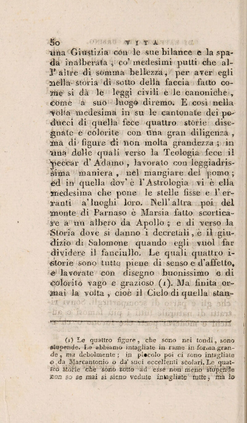 una Giustizia con le sue bilance e la spa¬ da inalberata ; co’medesimi putti che al- 1* altre di somma bellezza, per aver egli aiella'* storia di sotto della faccia fatto co¬ me si dà le leggi civili e le canoniche V come a suo luogo diremo. E cosi nella -Toh# medesima in su le cantonate dei ducei di quella fece quattro storie dise- gnate--e colorite con tlna gran diligenza , xna di figure di lion molta grandezza ; in una delle quali verso la Teologia fece il peccar d’ Adamo , lavoralo con leggiadris¬ sima maniera , nel mangiare dei pomo ; ed io quella dov’è T Astrologia vi è ella medesima che pone le stelle fisse e 1’ er¬ ranti a’luoghi loro. ISell’altra poi del monte di Parnaso ò Marsia fatto scortica- ^re a un albero da Apollo ; e di verso la Storia dove si danno i decretali, è il giu- dizio di Salomone quando egli vuol far dividere il fanciullo. Le quali quattro i- -glorie sono tutto piene di senso e d’affetto, '&lt;e lavorate con disegno buonissimo e di colorito vago e grazioso (i). Ma finita or¬ mai la volta , cioè il Cielo di quella stari- ... ■:;e . '.V (i) Le quattro figure, che sono nei tondi, sono stupende.-Le abbianio intagliate in rame in fortoa gran¬ de , ma debolmente ; in piscolo poi ci sono intagliate &lt;0 da Marcantonio o da’suoi eccellenti scolari. Le quat¬ tro Morie che sòno gotto ad esse non meno stupende iroa so se naai si sienu veduie iatógìiate mile^ ìù