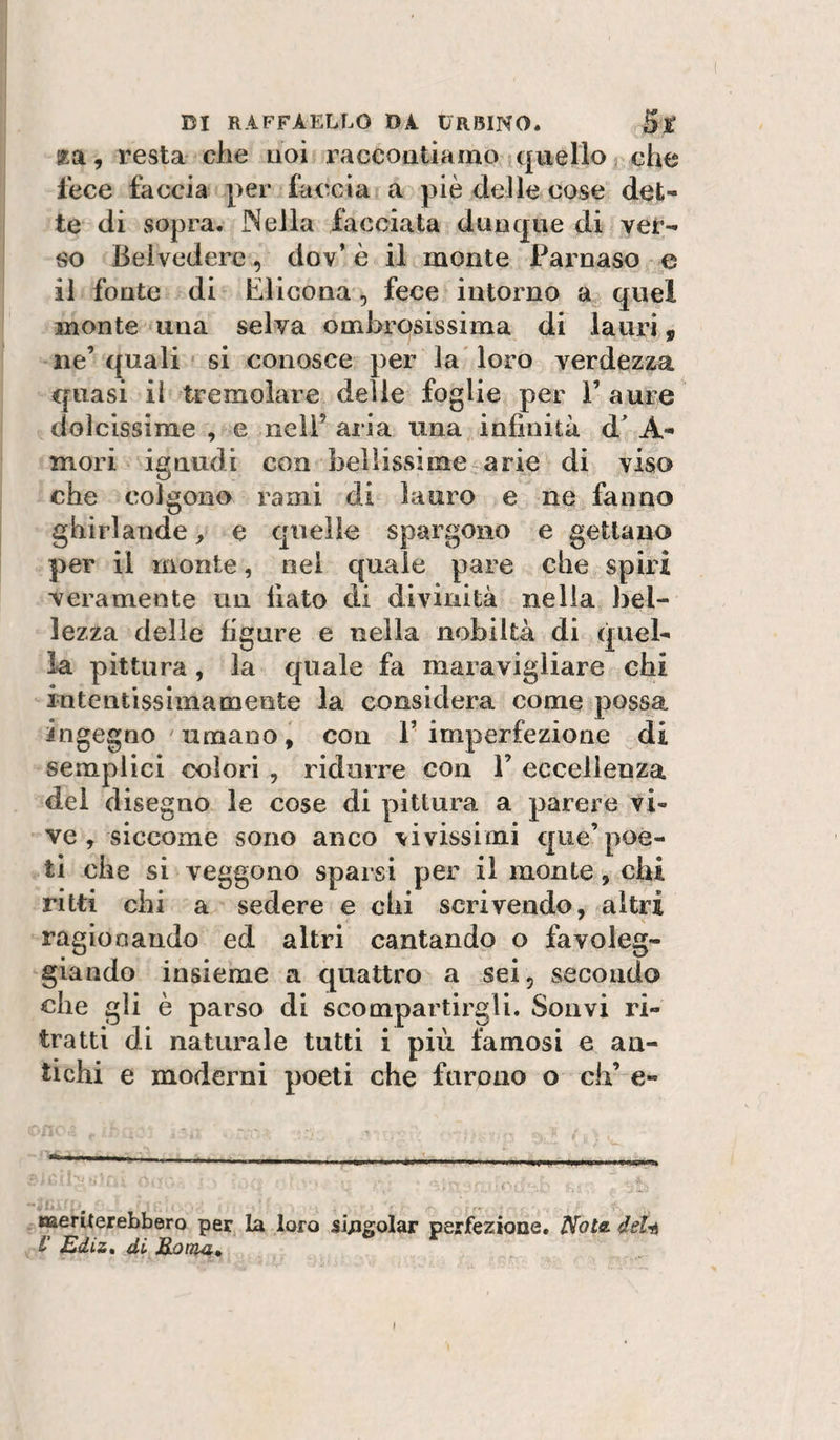 za, resta che noi raccontiamo quello che lece faccia per faccia a piè delle cose det¬ te di sopra. Nella facciata dunque di ver¬ so Belvedere, dov’ è il monte Parnaso e il fonte di Elicona, fece intorno a quel monte una selva ombrosissima di lauri, ne’ quali si conosce per la loro verdezza quasi il tremolare delie foglie per Paure dolcissime , e neiP aria una infinità d^ A- mori ignudi con bellissime- arie di viso che colgono rami di lauro e ne fanno ghirlande, e quelle spargono e gettano per il monte, nei quale pare che spiri veramente un fiato di divinità nella bel¬ lezza delle figure e nella nobiltà di quel¬ la pittura, la quale fa maravigliare chi intentissima mente la considera come possa ingegno umano ^ con P imperfezione di semplici colori , ridurre con P eccellenza del disegno le cose di pittura a parere vi¬ ve , siccome sono anco vivissimi que’poè¬ ti che si veggono sparsi per il monte, chi ritti chi a sedere e chi scrivendo, altri ragionando ed altri cantando o favoleg¬ giando insieme a quattro a sei, secondo che gli è parso di scompartirgli. Soavi ri¬ tratti di naturale tutti i più famosi e an¬ tichi e moderni poeti che furono o eh’ e- meriierebbero per la loro si/igolar perfezione, 'Nota, dela V Ediz» dù MoiTUi,