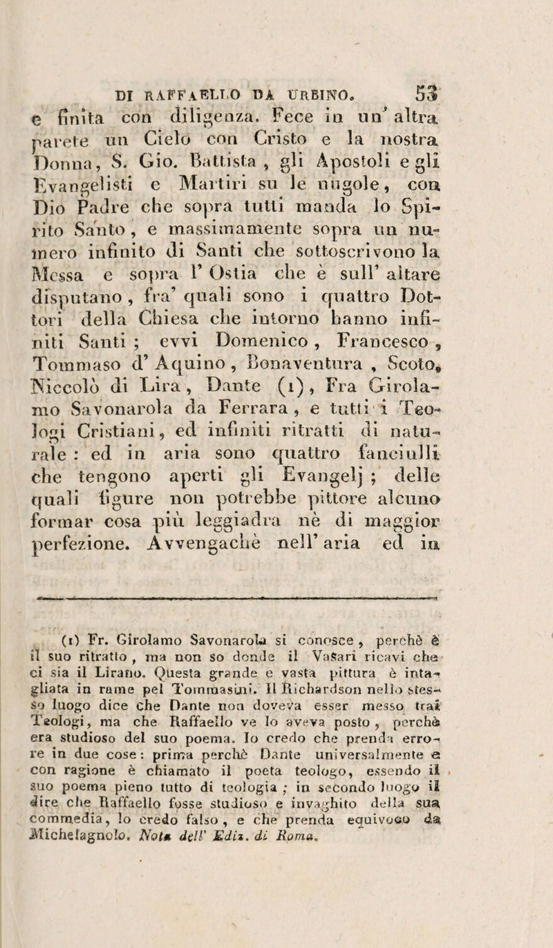 c finita con diligenza. Fece in altra parete un Cielo con Cristo e la nostra Donna, S. Gio. Battista, gli Apostoli egli Evangelisti e Martiri su le nugole, cou Dio Padre che sopra tutti raaoda lo Spi¬ rito Santo , e massimamente sopra un nu» mero infinito di Santi che sottoscrìvono la Messa e sopirà 1’ Ostia che è sull’ aitare disputano , fra’ quali sono i quattro Dot¬ tori della Chiesa che intorno hanno infi¬ niti Santi ; evvi Domenico , Francesco , Tommaso d’Aquino, Bonaventura , Scoto, Kiccolò di Lira, Dante (i) , Fra Girola¬ mo Savonarola da Ferrara, e tutti i Teo¬ logi Cristiani, ed infiniti ritratti di nata- rale : ed in aria sono quattro laneiulli che tengono aperti gli Evangelj ; delle quali ligure non potrebbe pittore alcuno formar cosa più leggiadra nè di maggior perfezione. Avvengachè nell’ aria ed iu 1—w—unii i (r) Fr. Girolamo Savonarola si conosce , perchè è il suo ritratto, ma non so donde il VaSari ricavi che ci sia il Lirano. Questa grande e vasta pittura è inta-r gUata in rame pel Tornmasuni. Il Hichardson nello stes¬ so luogo dice che Dante non doveva esser messo trai Teologi, ma che Raffaello ve Io aveva posto, perchè era studioso del suo poema. Io credo che prenda erro¬ re in due cose: prima percliè Dante universalmente e con ragione è chiamato il poeta teologo, essendo il suo poema pieno tutto di teologia ; in secondo luogo il dire che Raffaello fosse studioso e invaghito della sua^ comnredia, Io credo falso, e che prenda equivoco Michelagnolo. JSota dell' Edìz. dL Roma,