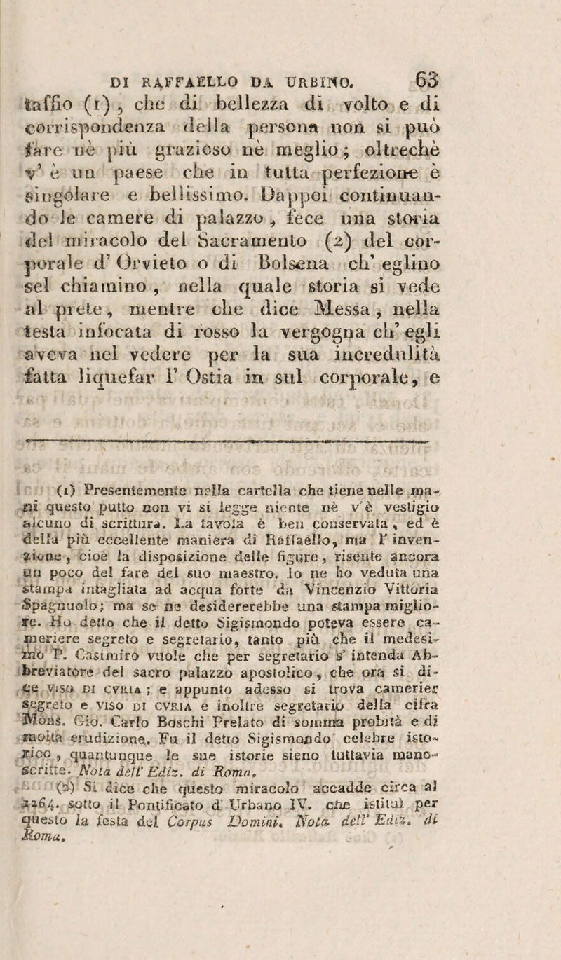 laffio (r) 5 che di bellezza dì volto e di corrispondenza della personn non si può lare nè più grazioso nè meglio; oltreché v’ è un paese che in tutta perfezione è singolare e bellissimo. Dappoi continuan¬ do le camere di palazzo ^ fece una storia del miracolo dei Sacramento (2) del cor¬ porale d’ Orvieto o di Bolsena di’ eglino sei chiamino , nella quale storia si vede al prete, mentre che dice Messa ^ nella testa infocata di fosso la vergogna eh’egli aveva nel vedere per la sua incredulità fatta liquefar V Ostia in sul corporale, e (1) Presentemente n?!f.a cartella che tiene nelle rari- tìi questo putto con. vi sì ieg'ge niente nè v'è vestigio alcuno di scrittura. La tavola è ben conservata, ed è della più eccellente maniera di Raflaello, ma l’inven¬ zione , cioè la disposizione delle figure, risente ancora un poco del fare dei suo maestro, lo ne ho veduta una stampa intagliata ad acqua forte da Vincenzio Vittoria Spagnuolo; ma se ne desidererebbe una stampa miglio¬ re. Ho detto che il detto Sigismondo poteva essere ca¬ meriere segreto e segretario, tanto più. il‘'medesi¬ mo P. Casimiro vuole che per segretario s’ intenda Ab- breviatore del sacro palazzo apostolico, che ora si di- ■ CQ Viso DI cviiiA ; e appunto adesso si trova cainerier segreto e viso di cvria e inoltre segretario delta cifra iVjòns, Gio. Carlo Boschi Prelato di somitìa probità e dj molta erudizione. Fu il detto Sigismondo celebre isio-^ sicG , quantunque le sue istorie sieno tuttavia mano¬ scritta. Nola dèli’ Ediz, di Roma. (a) Si dico che questo miracolo accadde circa al sotto il Pontificato d’Urbano iV, Cihc istituì per questo la festa del Corpus Uomini* No£(&amp; delV EdiZ* di Marna,