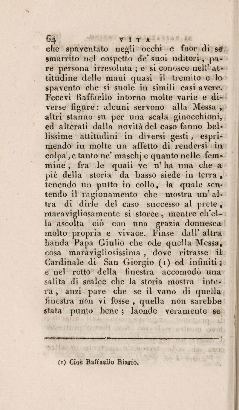 s 64 T I T A die spaventato negli occhi e fuor eli se smarrito nel cospetto de’ suoi uditori, pa¬ re persona irresoluta ; e si conosce nell’ at¬ titudine delle mani quasi il tremito e lo spavento che si suole in simili casi avere, Fecevi Raffaello intorno molte varie e di¬ verse figure : alcuni servono alla Messa , altri stanno su per una scala ginocchioni, cd alterati dalla novità del caso fanno bel¬ lissime attitudini in diversi gesti, espri¬ mendo in molte un affetto di rendersi in colpa,e tanto ne’ maschj e quanto nelle fem¬ mine , fra le quali ve n’ ha una che a piè della storia da basso siede in terra , tenendo un putto in collo, la quale sen¬ tendo il ragionamento che mostra un’ al¬ tra di dirle del caso successo al prete, maravigliosamente si storce , mentre ch’el¬ la ascolta ciò con una grazia donnesca mollo propria e vivace. Finse dall’ altra banda Papa Giulio che ode quella Messa, cosa maravigliosissima , dove ritrasse il Cardinale di San Giorgio (i) ed infiniti; e nel rotto' della finestra accomodò una salita di scalee che la storia mostra inte¬ ra , anzi pare che se il vano di quella finestra non vi fosse , quella non sarebbe stata punto bene ; laonde veramente se «r--■■11 ... I I ifan » I ■ III I, .uni II I I imi *, (e) Cioè Raffaello Riario,