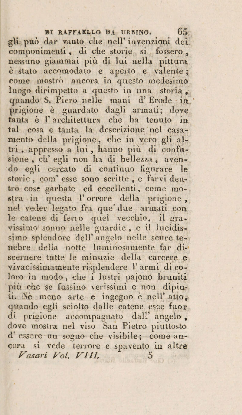 gli può dar vauto che nell’ invenzioni dei componimenti , di che storie si fossero , nessuno giammai più di lui nella pittura è stato accomodato e aperto e valente ; come mostrò ancora in questo medesimo luogo dirimpetto a questo in una storia , quando S. Piero nelle mani d’ Erode ' in ‘ prigione è guardato dagli armati; dove tanta è V architettura che ha tenuto in tal cosa e tanta la descrizione nel casa¬ mento della prigione, che in vero gli al¬ tri , appresso a lui, hanno più di confu¬ sione , eh’ egli non ha di bellezza , aven¬ do egli cercato di continuo figurare le storie , coni’ esse sono scrìtte , e farvi den¬ tro cose garbate ed eccellenti, come mo¬ stra in questa l’orrore della prigione , nel veder legato fra que' due armati con ìe catene di ferro quel vecchio, il gra¬ vissimo sonno nelle guardie , e il lucidis¬ simo splendore dell’ angelo nelle scure te¬ nebre della notte luminosamente far di- sceraere tutte le minuzie della carcere e vivacissimamente risplendere Tarmi di co¬ loro in modo, che i lustri pajouo bruniti più che se fussino verissimi e non dipin¬ ti. ]Nè meno arte e ingegno è nell’ atto, quando egli sciolto dalle catene esce fuor di prigione accompagnato dall’ angelo , dove mostra nel viso San Pietro piuttosto d’ essere un sogno che visibile; come an¬ cora si vede terrore e spavento in altre Vasari VoL VI IL 5