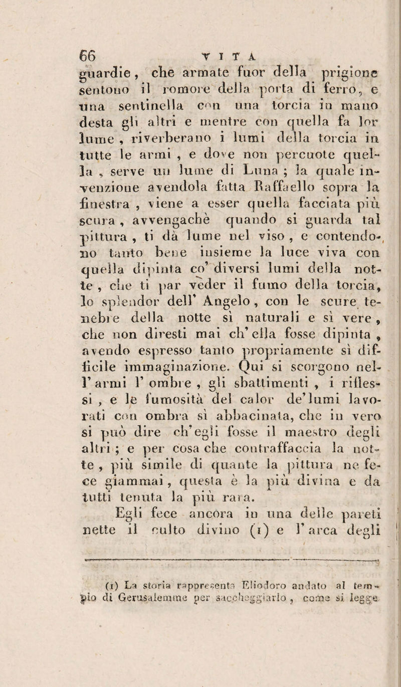 guardie, che armate fuor della prigione sentono il romore della porta di ferro, e I lina sentinella c&lt;^n una tòrcia io mano desta gli altri e mentre con quella fa ]or lume , riverberano i lumi della torcia in tutte le armi , e dove non percuote quel** ; la ^ serve un lume di Luna ; la quale in- i •veuzione adendola Citta Raffaello sopra la finestra , viene a esser quella fiicciata più scura , avvengachè quando si guarda tal pittura , ti dà lume nel viso , e contendo-, no tanto bene insieme la luce viva con quella dipinta co’ diversi lumi della not¬ te , che ti par veder il fumo della torcia, lo splendor delT Angelo , con le scure te¬ nebre della notte si naturali e si vere , che non diresti mai ch’ella fosse dipinta, avendo espresso tanto propriamente sì dif¬ ficile immaginazione. Qui si scorgono nel- r armi 1’ ombre , gli sbattimenti , i rides¬ si , e le fumosità del caler de’lumi lavo¬ rati con ombra sì abbacinata, che in vero si può dire ch’egli fosse il maestro degli altri'; e per cosa che contraffaccia la not- | te , più simile di quante la pittura ne fe- I ce giammai, questa è la più divina e da | tutti tenuta la più rara. Egli fece ancora in una delle pareli ^ nette il culto divino (i) e l’arca degli || (i) La storia rappregentn Eliodoro andato al tem¬ pio di Genisaiernme per saccheggiarlo , coros si legge