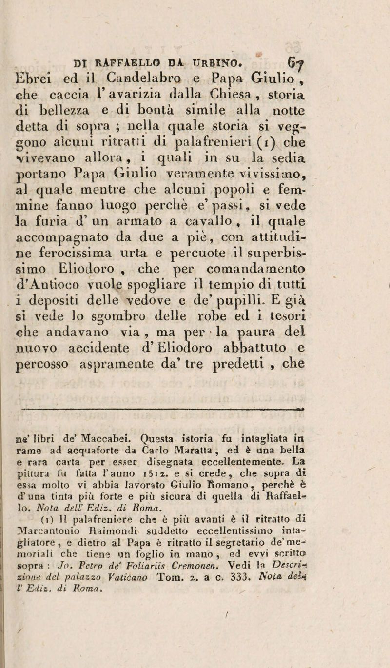 Ebrei ed il Candelabro e Papa Giulio , che caccia V avarizia dalla Chiesa , storia di bellezza e di bontà simile alla notte detta di sopra ; nella quale storia si veg¬ gono alcuni ritratù di palafrenieri (i)^che vivevano allora, i quali in su la sedia portano Papa Giulio veramente vivissimo, al quale mentre che alcuni popoli e fem¬ mine fanno luogo perchè e’passi, si vede la furia d’ un armato a cavallo , il quale accompagnato da due a piè, con altitudi¬ ne ferocissima urta e percuote il superbis¬ simo Eliodoro , che per comandamento d'Antioco vuole spogliare il tempio di tutti i depositi delle vedove e de’ pupilli. E già si vede lo sgombro delle robe ed i tesori che andavano via , ma per ‘ la paura del nuovo accidente d’Eliodoro abbattuto e percosso aspramente da’ tre predetti , che I ■ ' ■■ '■II» ■ ■ ■ I .1 ■! !■,, ..m0 i ! n«’ libri de’ Maccabei. Questa istoria fu intagliata in ! rame ad acquafòrte da Carlo Maratta , ed è una bella 1 e rara carta per esser disegnata eccellentemente. La pittura fu fatta fanno i5iz. e si crede, che sopra di i; essa molto vi abbia lavorato Giulio Romano, perchè è 1* d’una tinta più forte e più sicura di quella di Raffael- i; lo. Nota dell’ Ediz, di Roma. (i) H palafreniere che è più avanti è il ritratto di !| Marcantonio Raimondi suddetto eccellentissimo inta- ij gliatore, e dietro al Papa è ritratto il segretario de’me¬ li nioriali che tiene un foglio in rnano , ed evvi scritto l| sopra : Jo. Retro de’ Foliariis Cremonen. Vedi la Descrivi li zinne del palazzo Vaticano Tom. 2. a c. 333. Noia del*i i{ V Ediz. di Roma. I /