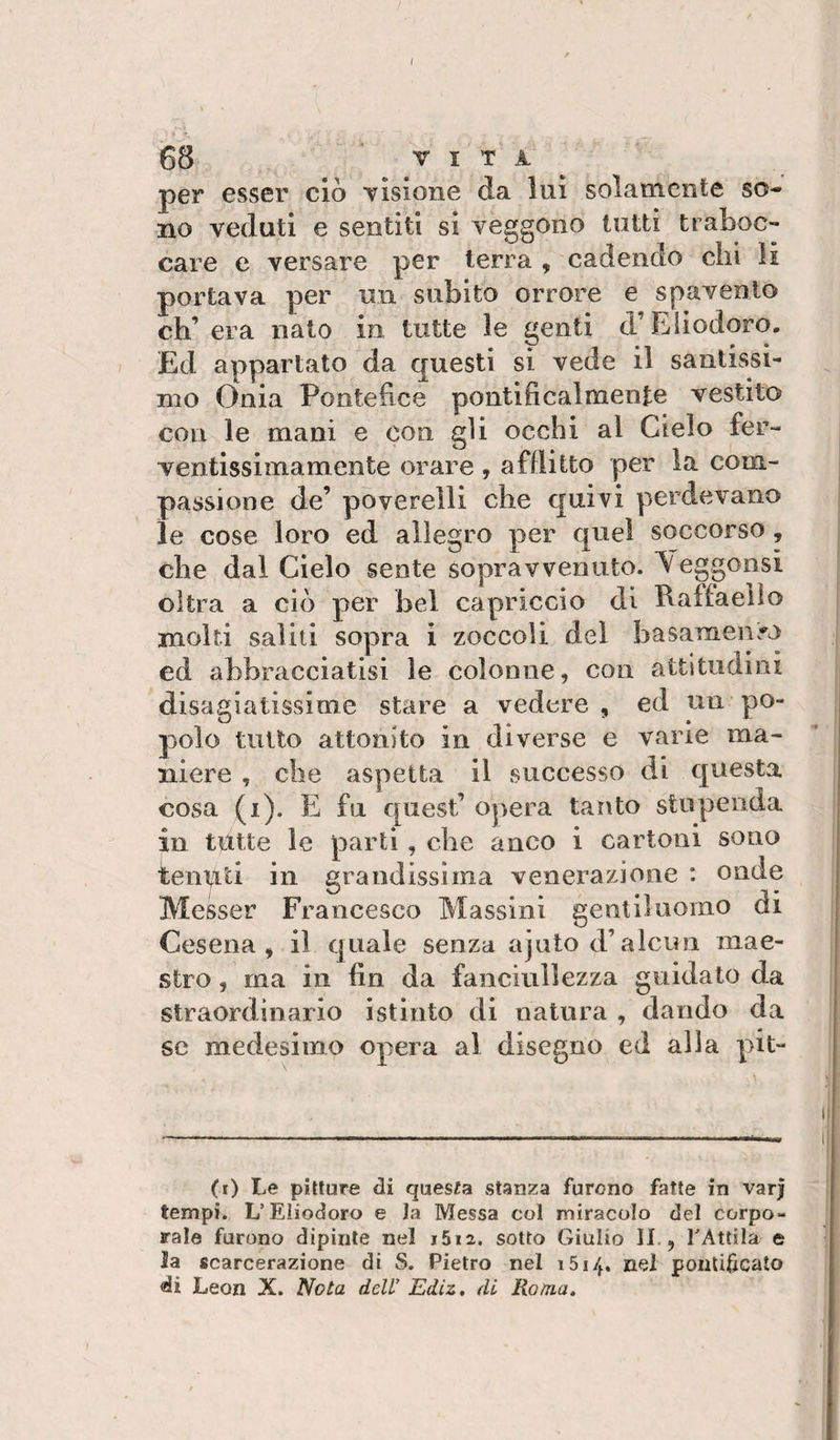 68 V I T A ^ per esser ciò TÌsione da luì solamente so¬ no veduti e sentiti si veggono tutti traboc¬ care e versare per terra , cadendo chi li portava per un subito orrore e spavento eh’ era nato in tutte le genti d’Eliodoro. Ed appartato da questi si vede il santissi¬ mo Onia Pontefice pontificalmente vestito con le mani e con gli occhi al Cielo fer¬ ventissimamente orare , afflitto per la com¬ passione de’ poverelli che quivi perdevano le cose loro ed allegro per quel soccorso, che dal Cielo sente sopravvenuto. Yeggonsi oltra a ciò per bel capriccio di Raffaello molti salili sopra i zoccoli del basamento ed abbracciatisi le colonne, con attituaini disagiatissime stare a vedere, ed un po¬ polo tutto attonito in diverse e varie ma¬ niere , che aspetta il successo di questa cosa (i). E fu quest’ opera tar\to stupenda in tutte le parti , die anco i cartoni sono tenuti in grandissima venerazione : onde Messer Francesco Massini gentiluomo di Cesena, il quale senza ajutod’alcun mae¬ stro , ma in fin da fanciullezza guidato da straordinario istinto di natura , dando da se medesimo opera al disegno ed alla pit- (i) Le pitture di questa stanza furono fatte in varj tempi. L’Eliodoro e la Messa coi miracolo del corpo¬ rale furono dipinte nel i5i2. sotto Giulio II., TAtlila e la «carcerazione di S. Pietro nel iSi/j., nel ponlidcato
