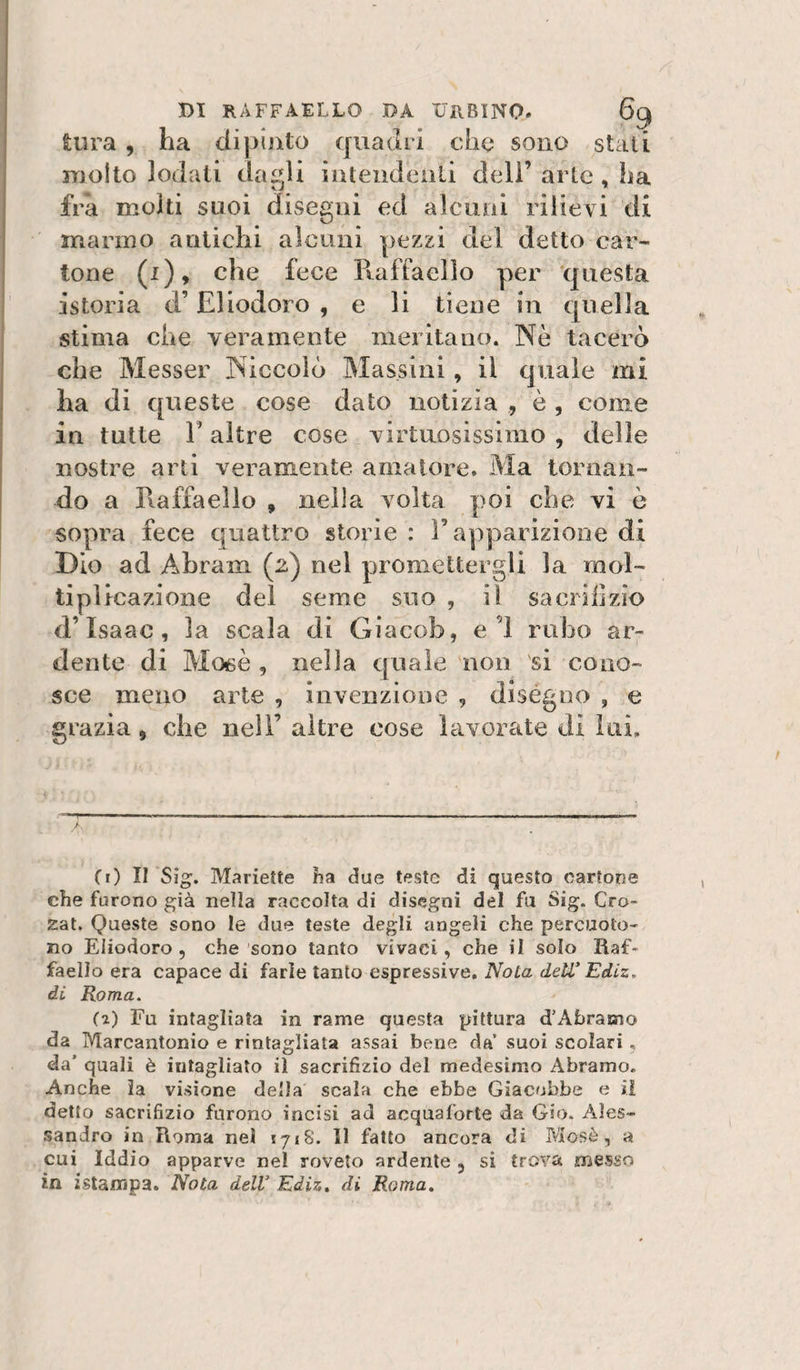 èiira , ha dipinto quadri che sono stati molto lodati daf^li inteiidenli dell’ arte, ha fra molti suoi disegni ed alcuni rilievi di marino antichi alcuni pezzi del detto car¬ tone (i), che fece Pvaffaello per questa istoria d’Eliodoro, e li tiene in quella stima che veramente meritano. Nè tacerò che Messer Niccolò Massini, il quale mi ha di queste cose dato notizia , è , come in tutte r altre cose virtuosissimo , delle nostre arti veramente amatore. Ma tornan¬ do a Raffaello , nella volta poi che vi è sopra fece quattro storie : T apparizione di Dio ad Abram (2) nel promettergli la mol¬ tiplicazione del seme suo , il sa orifizio d’Isaac, la scala di Giacob, el rubo ar¬ dente di Mosè , nella cpiaìe non si cono¬ sce meno arte , invenzione , diségno , e grazia, che nell’altre cose lavorate di lui. / Ci) Il Sìg. Mariette ha due teste di questo cartone che furono già nella raccolta di disegni del fu Sig. Grò- zat. Queste sono le due teste degli angeli che percuoto¬ no Eliodoro 5 che sono tanto vivaci, che il solo Raf¬ faello era capace di farle tanto espressive. Nota deW Ediz, di Roma. Fu intagliata in rame questa pittura d’Àbramo da Marcantonio e rintagìiata assai bene da’ suoi scolari, da’ quali è intagliato il sacrifizio del medesimo Abramo. Anche la visione della scala che ebbe Giacobbe e il detto sacrifizio furono incisi ad acquafòrte da Gio. Ales¬ sandro in Roma nel 1718. 11 fatto ancora di Mosè, a cui Iddio apparve nel roveto ardente , si trova messo in istampa. Nota delV Ediz, di Roma,