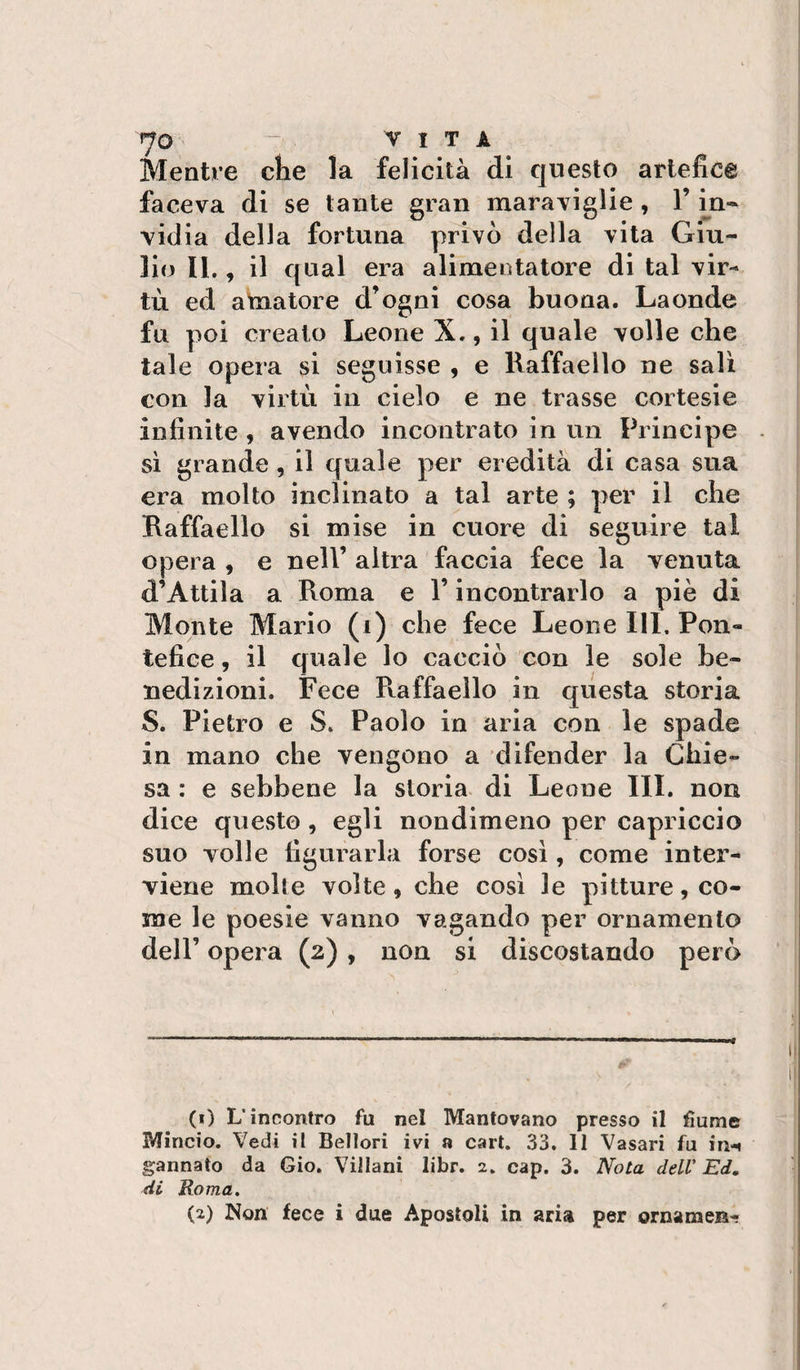 VITA Mentre die la felicità di questo artefice faceva di se tante gran maraviglie , V m- vidia della fortuna privò della vita Giu¬ lio 11., il qual era alimentatore di tal vir¬ tù ed aviatore d’ogni cosa buona. Laonde fu poi creato Leone X., il quale volle che tale opera si seguisse , e Raffaello ne sali con la virtù in cielo e ne trasse cortesie infinite , avendo incontrato in un Principe sì grande, il quale per eredità di casa sua era molto inclinato a tal arte ; per il che Raffaello si mise in cuore di seguire tal opera , e nell’ altra faccia fece la venuta d’Attila a Roma e l’incontrarlo a piè di Monte Mario (i) che fece Leone III, Pon¬ tefice , il quale lo cacciò con le sole be¬ nedizioni. Fece Raffaello in questa storia S. Pietro e S. Paolo in aria con le spade in mano che vengono a difender la Chie¬ sa : e sebbene la storia di Leone III. non dice questo , egli nondimeno per capriccio suo volle figurarla forse cosi, come inter¬ viene molte volte, che cosi le pitture, co¬ me le poesie vanno vagando per ornamento deir opera (2), non si discostando però (0 L’incontro fu nel Mantovano presso il fiume Mincio. Vedi il Bellori ivi a cari. 33. 11 Vasari fu ìH'M gannato da Gio. Villani libr. 2, cap. 3. Nota dell' Ed, di Roma. (2) Non fece i due Apostoli in aria per ornameB-?