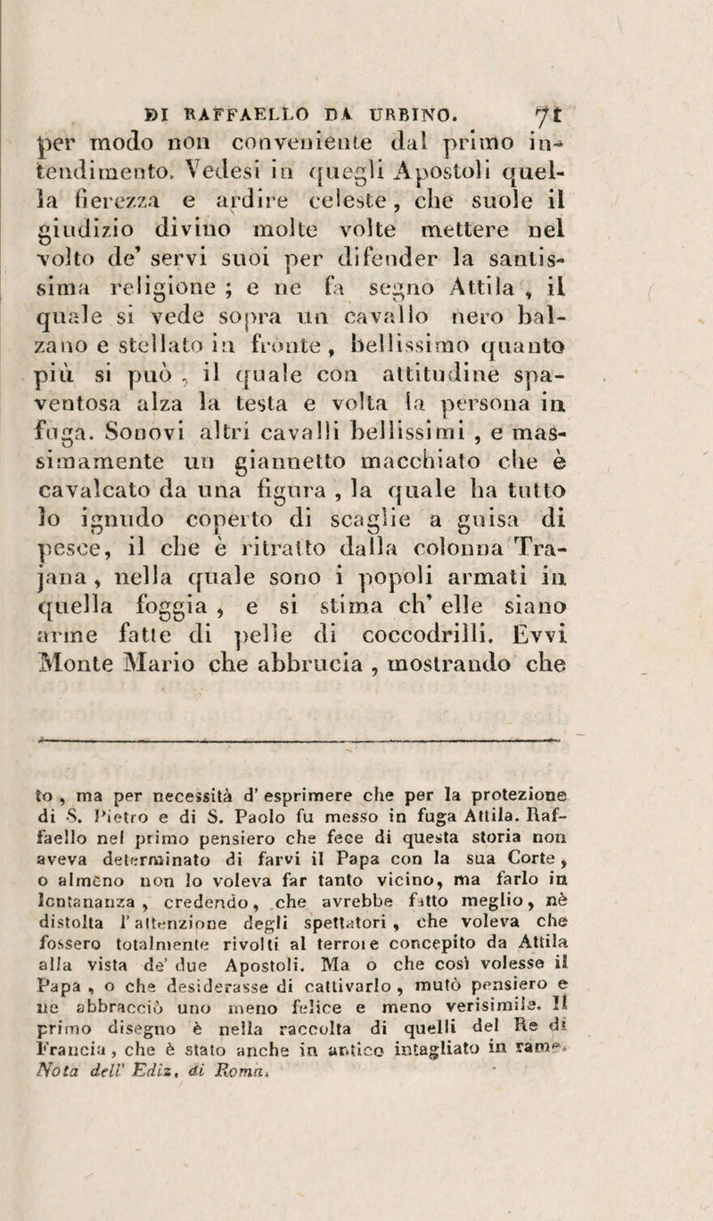 per modo non conveniente dal primo in¬ tendimento. VeJesi in ([negli Apostoli quel¬ la fierezza e ardire celeste, che suole il giudizio divino molte volte mettere nel volto de’ servi suoi per difender la santis¬ sima religione ; e ne hi segno Attila , il quale si vede sopra un cavallo nero bal¬ zano e stellato in fronte, bellissimo quanto più si può , il ([uale con altitudine spa¬ ventosa alza la testa e volta la persona in fuga. Sonovi altri cavalli bellissimi , e mas¬ simamente un giannetto macchiato che è cavalcato da una figura , la quale ha tutto lo ignudo coperto di scaglie a guisa di pesce, il che è ritratto dalla colonna Tra- jana , nella quale sono i popoli armati in quella foggia , e si stima eh’ elle siano arme fatte di pelle di coccodrilli. Evvi Monte Mario che abbrucia , mostrando che Io , ma per necessità d’ esprimere che per la protezione di 8. Pietro e di S. Paolo fu messo in fuga Attila. Raf¬ faello nel primo pensiero che fece di questa storia non aveva determinato di farvi il Papa con la sua Corte, o almeno non lo voleva far tanto vicino, ma farlo in lontananza, credendo, che avrebbe fitto meglio, nè distolta l’alttinzione degli spettatori, che voleva che fossero totalmente rivolli al terrore concepito da Attila alla vista de’ due Apostoli. Ma o che cosi volesse il Papa , o che desiderasse di cattivarlo , mutò pensiero e ne abbracciò uno meno felice e meno verisimile. Il primo disegno è nella raccolta di quelli del Re di Francia , che è stato anche in antico intaglialo in rame* Nota deli Ediz, di RomUi