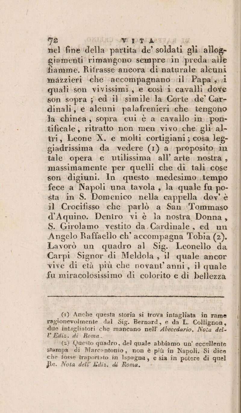 7^ VITA' nel fine della partita de’ soldati gli aìlog« già menti rimangono sempre in preda alle iiamme. Filtrasse ancora di naturale alcuni mazzieri che accompagnano il Papa , i quali soli vivissimi , e cosi i cavalli dove son sopra ; ed il simile la Corte de’ Car¬ dinali , e alcuni palafrenieri che tengono la Ghinea ^ sopra cni è a cavallo in pon¬ tificale » ritratto non men vivo che gli al¬ tri , Leone X. e molti cortigiani ; cosa leg¬ giadrissima da vedere (i) a proposito in tale opera e utilissima all’ arte nostra , massimamente per quelli che di tali cose son digiuni. In questo medesimo tempo fece a Napoli una tavola , la quale fu po¬ sta in S. Domenico nella cappella dov’è il Crocifisso che parlò a San Tommaso d’Aquino. Dentro vi è la nostra Donna , S. Girolamo v^estito da / Cardinale , ed uii Angelo Raffaello eh’ accompagna Tobia (2). Lavorò un quadro al Sig. Leonello da Carpi Signor di Meldola , il quale ancor vive di età più che novant’ anni, il quale fu miracolosissimo di colorito e di bellezza (1) Anche questa storia si trova intagliata in rame ij ragionevolmente dal Sig. Bernard, e da L, Collignon, ji due intagliatori che mancano nell’ Ahecedario. Nota deU V EdLz. di Roma, (i) (Questo quadro, del quale abbiamo un’ eccellente Stampa di Marc^^ntonio, non è più in INapoli. Si dice che tosse Ira portato in I Spagna , e sia in potere dì quel |le. Nola dell’ Kdiz, tU Roma,