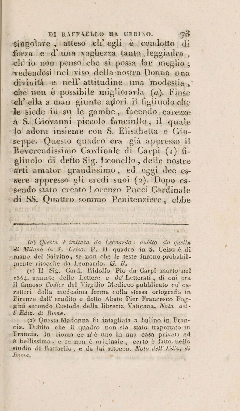 singolare , atteso eh’ egli è condotlo di forza e d’una vaghezza tanto .leggiadra , eh’ io non penso che si possa far meglio ; •vedendosi nel viso della nostra Donna una divinità e nell’ attitudine una modestia „ ebe non è possibile migliorarla {a). Finse eh’ ella a man giunte adori il ligiinolo che le siede in su le gambe , facendo carezze a S. Giovanni piccolo fanciullo» il quale lo adora insieme con S. Elisabetta e Giu¬ seppe. Questo quadro era già appresso il Reverendissimo Cardinale di Carpi (i) fì- glinolo di detto Sig. Leonello , delle nostre arti amator grandissimo, ed oggi dee es¬ sere appresso gli eredi suoi (2). Dopo es¬ sendo stalo creato Lorenzo Pucci Cardinale di SS. Quatlio sommo Penitenziere ^ ebbe ! (à) Questa è imitata da Leonardo : dubito sia quella di Milano in S. Celso. P. 11 quadro in S. Celso è di mano del Salvino, se non che le teste furono probabil- jnente riiocche da Leonardo, G. B, (0 II Sig. Card. Ridolfo Pio da Carpi morto nel 1564. amante delle Lettere e de’Letterati , di cui era il famoso Codice del Virgilio Pdediceo pubblicato co ca¬ ratteri della medesima forma colla stessa ortografia in Firenze dall’ erudito e dotto Abate Pier Francesco Fog- gìni secondo Custode della libreria Vaticana. Nola del- L' Ediz. di Ilo in a. (a) Questa Madonna fa intagliata a bulino in Frasi- eia. Dubito che il quadro non sia stato traportato in Francia, in Roma ce n’è uno in una casa privata ed è bellissimo , e se non ò originale , certo è fatto, nello studio di Rallaello, e da lui ritocco. Nota dell' Ediz, di Roma,