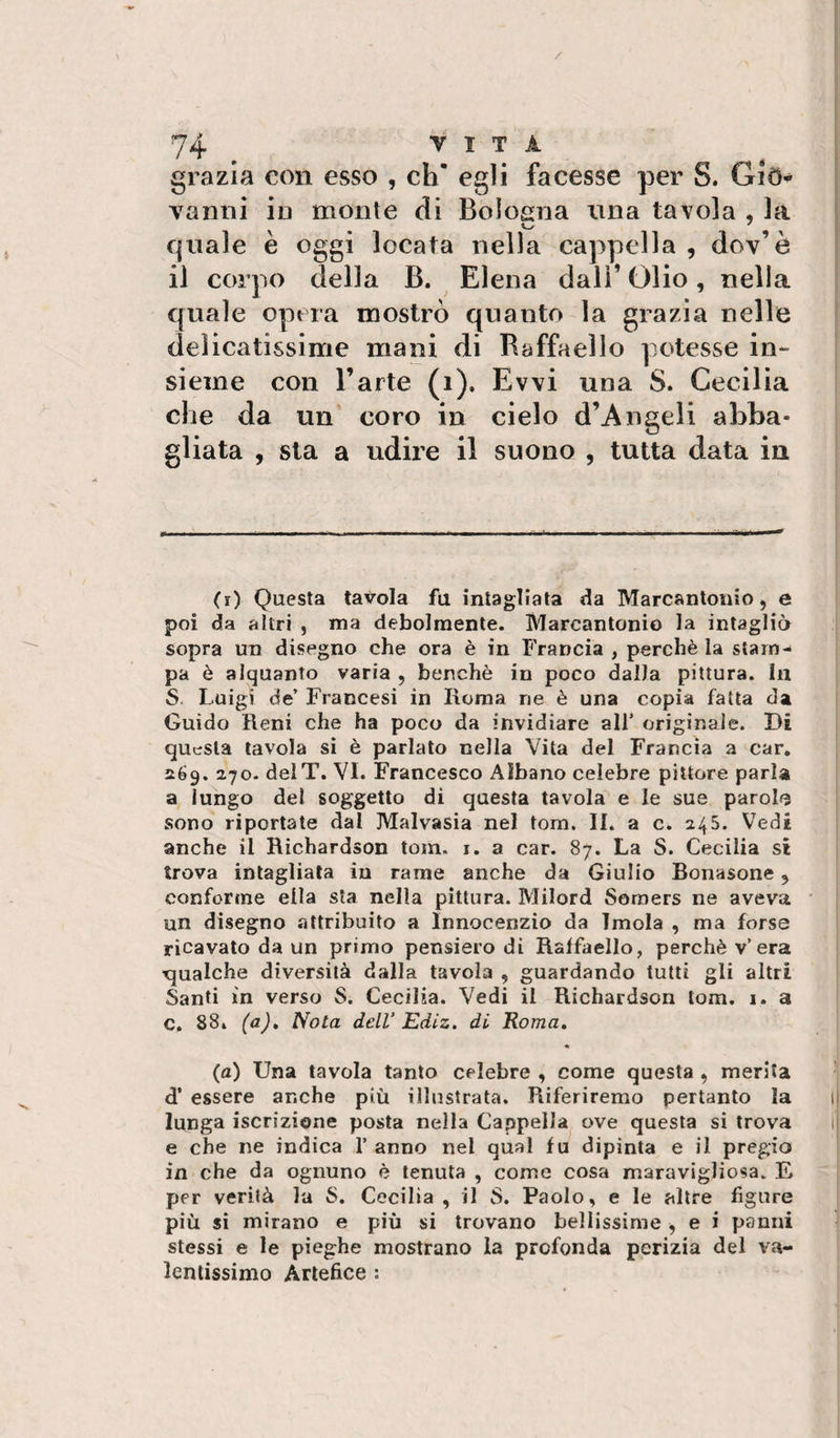 grazia con esso , eh’ egli facesse per S. GiO^ vanni in monte di Bologna ima tavola , la quale è oggi locata nella cappella , dov’è il corpo della B. Elena dall’ Olio, nella quale opera mostrò quanto la grazia nelle delicatissime mani di Raffaello potesse in¬ sieme con l’arte (i). Evvi una S. Cecilia che da un coro in cielo d’Angeli abba¬ gliata , sta a udire il suono , tutta data in (i) Questa tavola fu intag^liata da Marcantonio, e poi da altri , ma debolmente. Marcantonio la intagliò sopra un disegno che ora è in Francia , perchè la stam¬ pa è alquanto varia , benché in poco dalla pittura. In S. Luigi de’ Francesi in Roma ne è una copia fatta da Guido Reni che ha poco da invidiare alt originale. Bi questa tavola si è parlato cella Vita del Francia a car. 269, 270. delT. VI. Francesco Albano celebre pittore parla a lungo del soggetto di questa tavola^ e le sue parol&lt;3 sono riportate dal Malvasia nel tom. II. a c. 245. Vedi anche il Richardson tom. i. a car. 87. La S. Cecilia si trova intagliata in rame anche da Giulio Bonasone, conforme ella sta nella pittura. Milord Sorners ne aveva un disegno attribuito a Innocenzio da Imola , ma forse ricavato da un primo pensiero di Raffaello, perchè v’era qualche diversità dalla tavola , guardando tutti gli altri Santi in verso S. Cecilia. Vedi il Richardson tom. i. a C. 88i (a)» Nota dell’ Ediz. di Roma, (a) Una tavola tanto celebre , come questa , merita d’ essere anche più illustrata. Riferiremo pertanto la lunga iscrizione posta nella Cappella ove questa si trova e che ne indica 1’ anno nel qual fu dipinta e il pregio in che da ognuno è tenuta , come cosa maravigliosa. E per verità la S. Cecilia, il S. Paolo, e le altre figure più si mirano e più si trovano bellissime , e i panni stessi e le pieghe mostrano la profonda perizia del va¬ lentissimo Artefice :