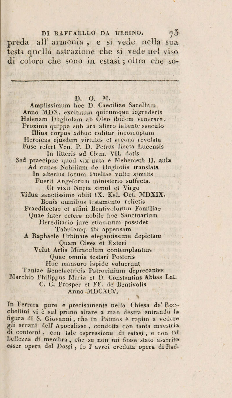 preda all’ arinciiia , e si \ede nella soa testa quella astrazione che si vede nel viso di coloro che sono in estasi ; olirà che so- D. O. M. Amplissimum hoc D. Caecilii^e Sacellurn Anno MDX. excitaiurn quicumqno iiigrederis Heienam Dug)iolam ab Oleo ibidem venerare. Proxima quippe sub ara altero iabente saecuio ìli ius corpus adhuc coiilur ìncorruptum Heroicas ejusdem virtutes et arcana revelala Fuse refert Veri. P. D. Petrus Recta Lucensis In litteris ad Clem. VII. datis Sed praecipue quod vix nata e IVIehemeth II. aula Ad cunas Ncbilium de Duglioiis translala In alterius locum Puellae vultu similis Fuerit Angelorum ministerio suffecta. Ut vixii Nupta simui et Virgo Vidua sanctissime obiit IX. Kal. Oct. MDXIX. Bonis omnibus testamento relictis Praedilectae et alfini Bentivolorum Familiac Quae inter celerà nobile hoc Sancluarium , Hereditario jure etianinum possidet Tabularnq. ibi appensara A Raphaele Urbinate elegantissime depictam Quam Cives et Exteri Velut Artis Miraculum contemplantur. Quae omnia testar! Posteri* Hoc mansuro lapide voluerunt Tantae Benefactricis Patrocinium deprecaiìtes Marchio Philippus Maria et D. Gonstantius Abbas Lat, C. C. Prosper et FF. de Benlivolis Anno MDCXCV. In Ferrara pure e precisamente nella Chiesa de’ Roc~ chettini vi è sul primo altare a man destra entrando la figura di S. Giovanni, che in Fatmos è rapito a vedere gli arcani dell' Apocalisse , condotta con tanta maestria di contorni , con tale espressione di estasi , e con tsil bellezza di membra , che se non mi fosse stato asserito esser opera del Dossi j io 1’ avrei creduta opera di Raf-