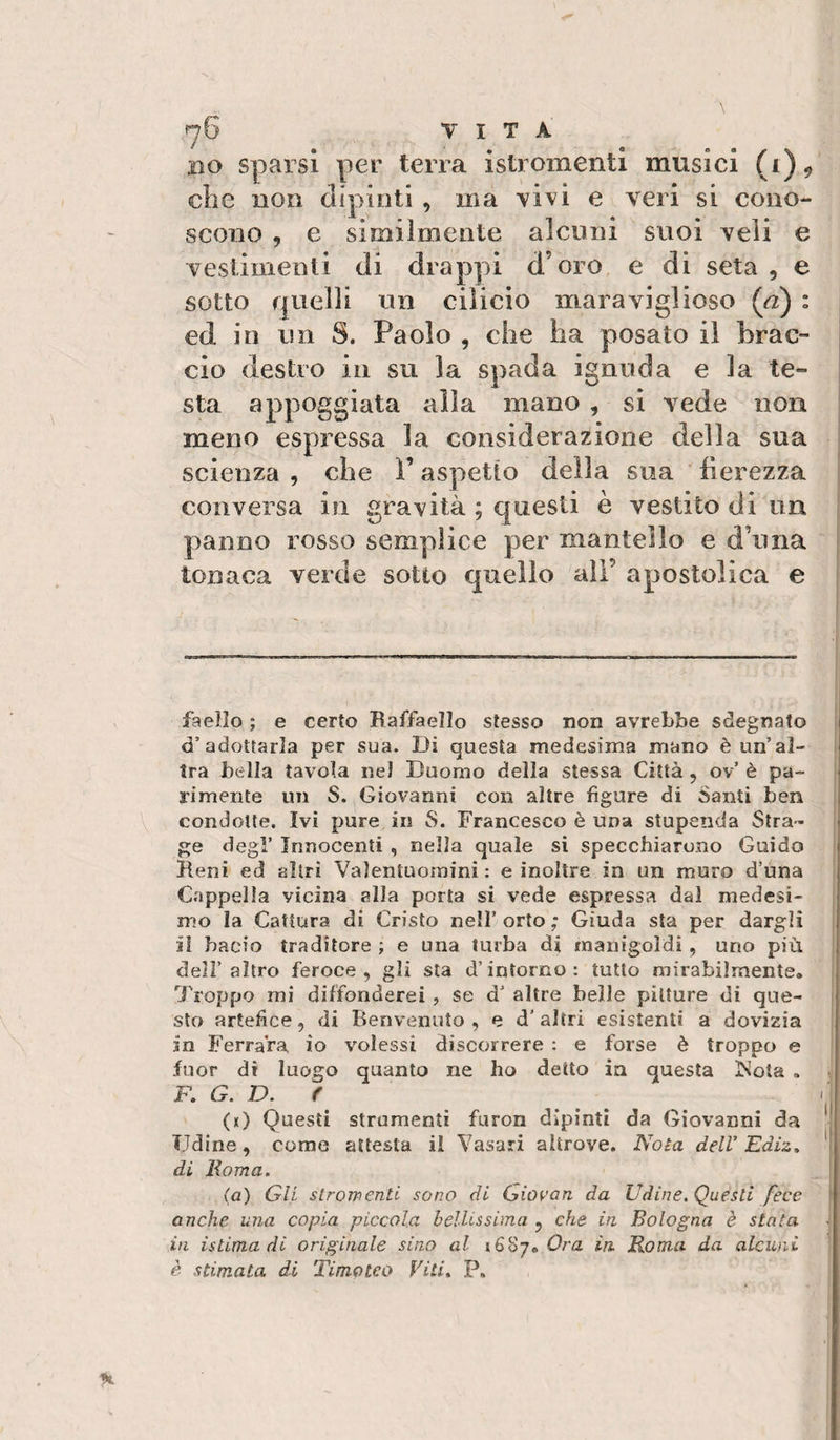 rj6 VITA BO sparsi per terra istromentl musici (i), die BOB dipinti , ma vivi e veri si cono¬ scono , e simiìmente alcuni suoi veli e vestimenti di drappi d’oro e di seta , e sotto quelli un cilicio maraviglioso (a) : ed in un S. Paolo , che ha posato il brac¬ cio destro in su la spada ignuda e la te¬ sta appoggiata alla mano , si vede non meno espressa la considerazione della sua scienza , che ì’ aspetto della sua fierezza conversa in gravità ; questi è vestito di un panno rosso semplice per mantello e d’uria tonaca verde sotto quello ali’ apostolica e faello ; e certo Raffaello stesso non avrebbe sdegnato d’adottarla per sua. Di questa medesima mano è un’al¬ tra bella tavola nel Duomo della stessa Città , ov’ è pa¬ rimente un S. Giovanni con altre figure di Santi ben condotte. Ivi pure in S. Francesco è una stupenda Stra¬ ge degl’ Innocenti , nella quale si specchiarono Guido Reni ed altri Valentuomini: e inoltre in un muro d’una Cappella vicina alla porta si vede espressa dal medesi¬ mo la Cattura di Cristo nell’ orto ; Giuda sta per dargli il bacio traditore ; e una turba di manigoldi, uno più deir altro feroce, gli sta d’intorno: tutto mirabilmente. Troppo mi diffonderei , se d’ altre beile pitture di que¬ sto artefice, di Benvenuto, e d’altri esistenti a dovizia in Ferrara io volessi discorrere : e forse è troppo e fuor di luogo quanto ne ho detto in questa Nota . F. G. D. f (k) Questi strumenti furon dipinti da Giovanni da Udine, come attesta il Vasari altrove. Nota dell'Ediz, di lioma. (a) Gli slroinenti sono di Gio^’an da Udine. Questi fece anche uria copia piccola beìUssima , che in Bologna è stata in istima di originale sino al 1687. Ora in Roma da alcuni è stimata di Timoteo Viti» P,