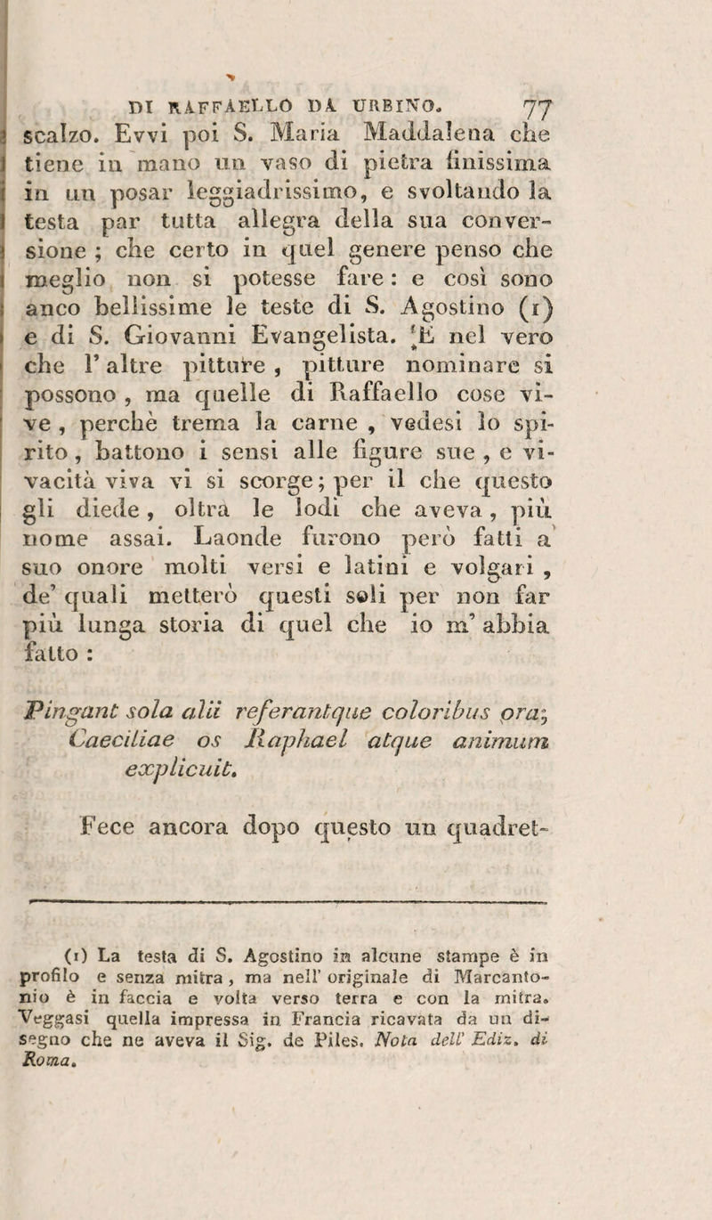 DI RAFFAELLO DA URBINO. 77 scalzo. Evvi poi S. Maria Maddalena che J tiene in mano un vaso di pietra linissima \ in LUÌ posar leggiadrissimo, e svoltando la i testa par tutta allegra della sua con ver- j sione ; che certo in quel genere penso che j meglio non si potesse fare : e così sono ì anco Lenissime le teste di S. Agostino (i) \ e di S. Giovanni Evangelista. nel vero I che r altre pitto te , pitture nominare si ; possono , ma quelle di Raffaello cose vi- I ve , perchè trema la carne , vedesi lo spi- ; rito, battono i sensi alle figure sue , e vi¬ vacità viva vi si scorge ; per il che questo j gli diede, oltra le lodi che aveva, pììi nome assai. Laonde furono però fatti a suo onore molti versi e latini e volgari , de’ quali metterò questi soli per non far più lunga storia di quel che io m’ abbia fatto : 'Pingant sola alti referantqiie coloribus pra}, Caeciiiae os lìaphael atque animiim explicuit» Fece ancora dopo questo un quadret- (i) La testa di S. Agostino ia alcune stampe è in profilo e senza mitra , ma nell’ originale di Marcanto¬ nio è in faccia e volta verso terra e con la mitra. Veggasi quella impressa in Francia ricavata da mi di¬ segno che ne aveva il Sig. de Files, 'Nota dell Ediz. di Roma,