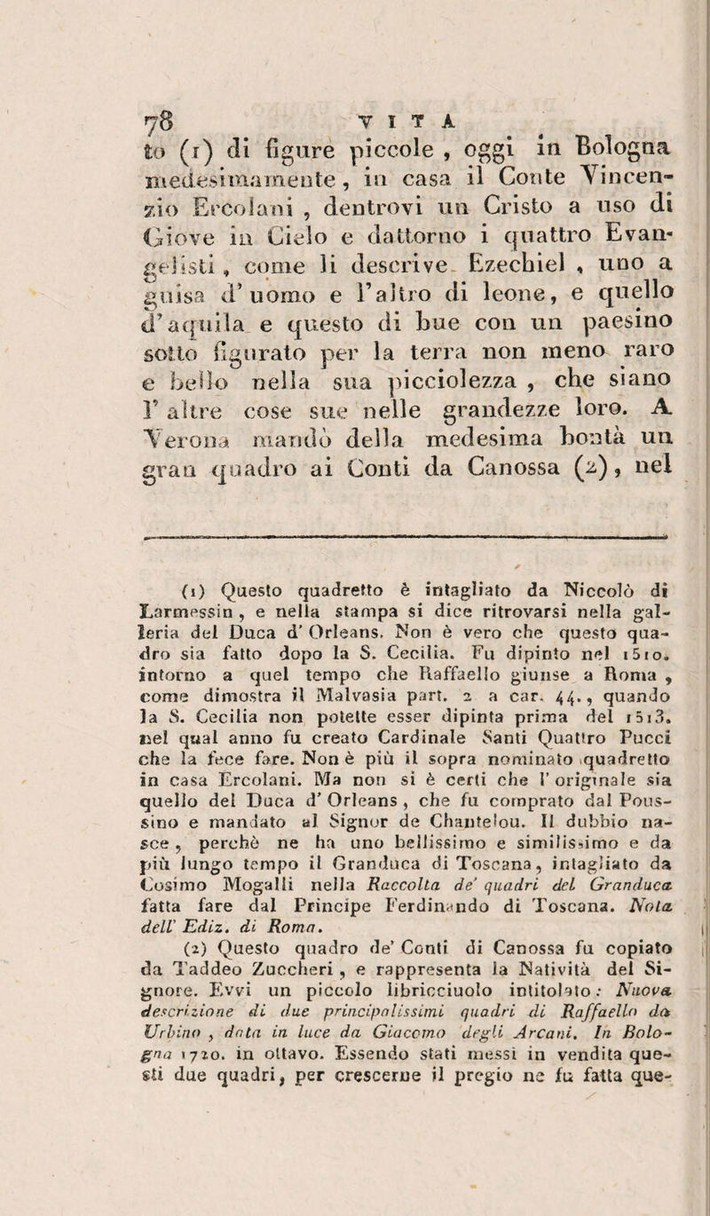 to (i) di figure piccole , oggi Bologna niedesimameote, in casa il Conte Yincen- 7.10 Ercolani , dentrovi un Cristo a uso di Giove in Cielo e dattorno i quattro Evan- gelisli, come li descrive. Ezechìel , uno a guisa d’uomo e l’aìtro di leone, e quello il’aquilane questo di bue con un paesino sotto figurato per la terra non meno raro e bello nella sua picciolezza , che siano Y altre cose sue nelle grandezze loro. A Terona mandò della medesima bontà un gran quadro ai Conti da Canossa (2), nel (i) Questo quadretto è intagliato da Niccolò dì Lartnessin , e nella slampa si dice ritrovarsi nella gal¬ leria del Duca d’ Orleans. Non è vero che questo qua¬ dro sia fatto dopo la S. Cecilia. Fu dipinto nel i5io, intorno a quel tempo che Raffaello giunse a Roma , come dimostra il Malvasìa pari. 2 a car, 44., quando la S. Cecilia non potette esser dipinta prima dei i5i3. liel qual anno fu creato Cardinale 8anti Quattro Pucci che la fece fare. Non è piu il sopra nominato ^quadretto in casa Èrcolani. Ma non si è certi che 1’ originale sia quello del Duca d’ Orleans , che fu comprato dal Poits- sino e mandato al Signor de Chaiitelou. II dubbio na¬ sce 5 perchè ne ha uno bellissimo e similissimo e da più lungo tempo il Granduca di Toscana, intagliato da Cosimo Mogalli nella Raccolta de quadri del Granduca fatta fare dal Principe Ferdini&lt;ndo di Toscana. Nola ^ dell' Ediz. di Roma. I| (a) Questo quadro de’ Conti di Canossa fu copiato ii da Taddeo Zuccheri, e rappresenta la Natività del Si¬ gnore. Evvi un piccolo libricciuolo intitolato : Nuova descrizione di due princip ni issimi quadri di Raffaello da Urbino , data in luce da Giacomo degli Arcani. In Bolo- ■ gna 1720. in ottavo. Essendo stati messi in vendita que¬ sti due quadri, per crescerne il pregio ne fu fatta que-
