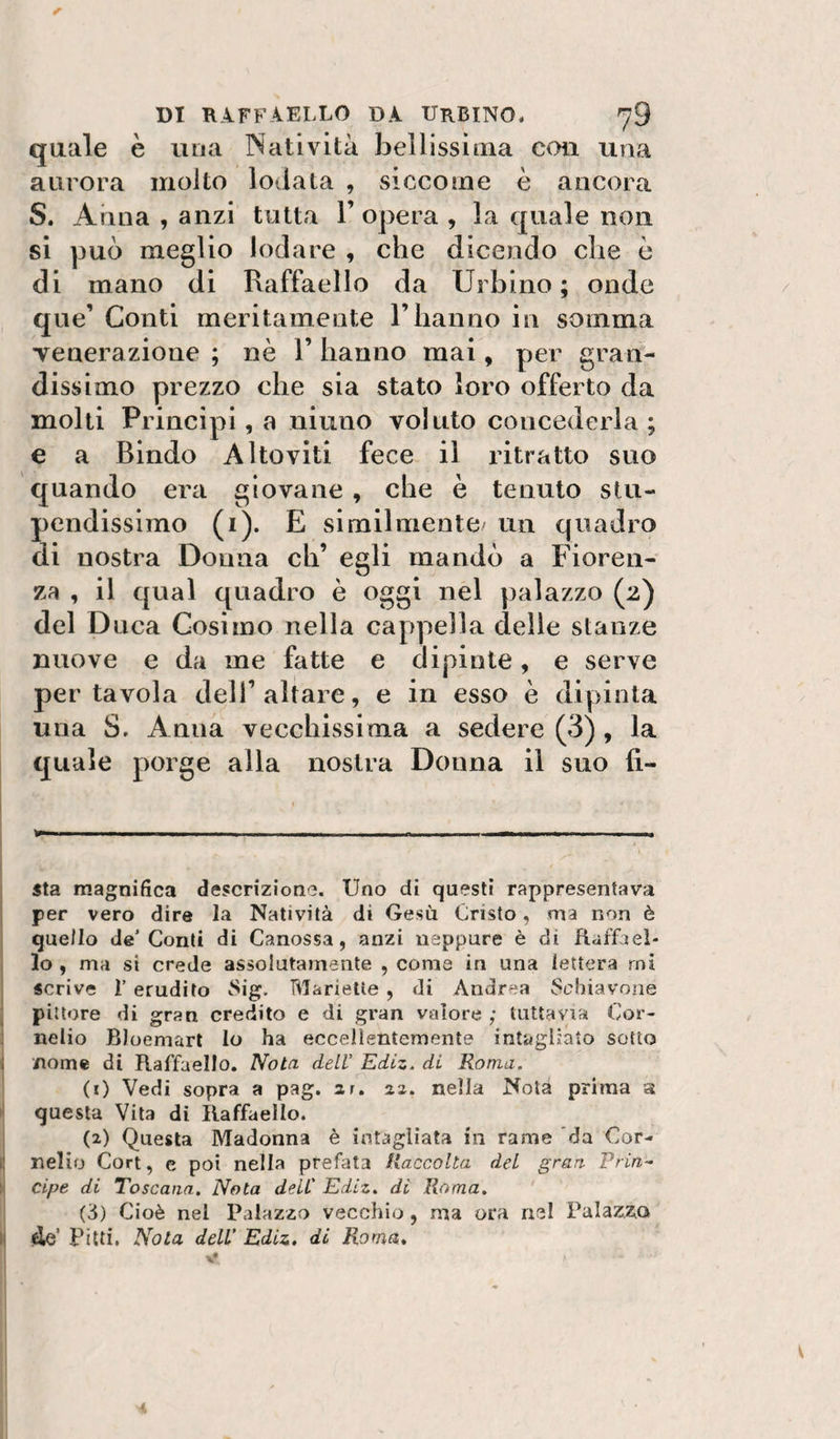 quale è una Natività bellissima con una aurora molto lodata , siccome è ancora S. Arma , anzi tutta l’opera , la quale non si può meglio lodare , che dicendo che è di mano di Raffaello da Urbino ; onde que’ Conti meritamente l’hanno in somma Tenerazione ; nè 1’ hanno mai, per gran¬ dissimo prezzo che sia stato loro offerto da molti Principi, a niuno voluto concederla ; e a Bindo Altoviti fece il ritratto suo quando era giovane, che è tenuto stu¬ pendissimo (i). E similmente/ un quadro di nostra Donna eh’ egli mandò a Fioren¬ za , il qual quadro è oggi nel palazzo (2) del Duca Cosimo nella cappella delle stanze nuove e da me fatte e dipinte, e serve per tavola dell’altare, e in esso è dipinta una S, Anna vecchissima a sedere (3) , la quale porge alla nostra Donna il suo li¬ sta magnifica descrizione. Uno di questi rappresentava per vero dire la Natività di Gesù Cristo, ma non è quello de’Conti di Canossa, anzi neppure è di fiaffael- lo, ma si crede assolutamente , coma in una lettera mi scrive r erudito Sig, Marielte, di Andrea Sebiavone pittore di gran credito e di gran valore ; tuttavia Cor¬ nelio Bloemart lo ha eccellentemente intagliato sotto nome di Raffaello. Nota dell Ediz. di Roma, (1) Vedi sopra a pag. ar. az. nella Nota prima a questa Vita di Raffaello. (2) Questa Madonna è intagliata in rame da Cor¬ nelio Cori, c poi nella prefata Raccolta del gran Prin¬ cipe di Toscana. Nota deli' Ediz, di Roma. (3) Cioè nel Palazzo vecchio , ma ora nel Palazzo lie’ Pitti, Nota dell' Ediz. di Roma.