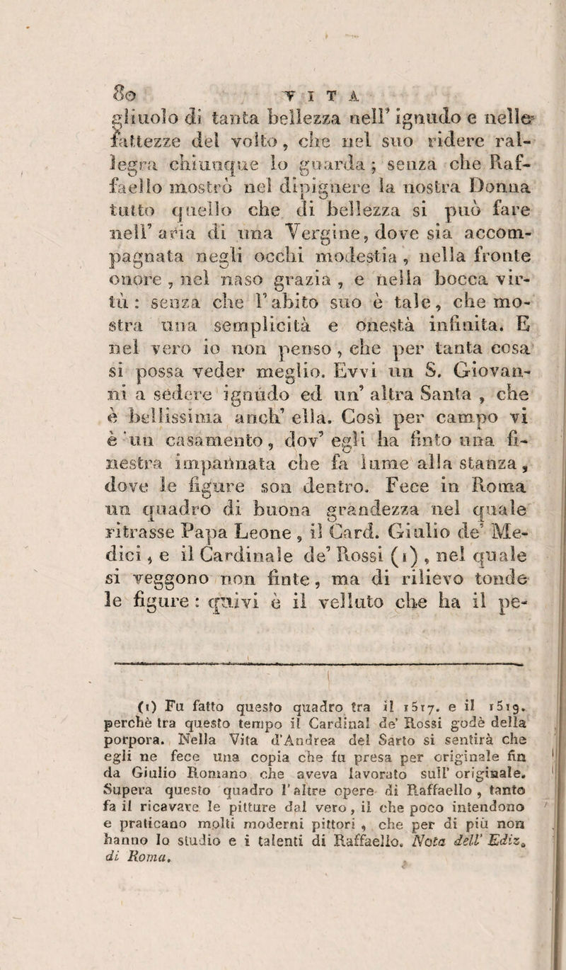 £&gt;liuo]o di tanta bellezza nell’ igmulo e nelle- fattezze del volto, die nel suo ridere ral¬ legra chi inique lo guarda ; senza che Raf¬ faello mostro nel dipisnere la nostra Donna tinto quello che di bellezza si può fare iietr aria di una Vergine, dove sia accom¬ pagnata negli ocelli modestia , nella fronte onore , nel naso grazia , e nella bocca vir¬ tù : senza che l’abito suo è tale, che mo¬ stra una semplicità e onestà ini!aita. E nel vero io non penso, che per tanta cosa si possa veder meglio. Evvi un S. Giovan¬ ni a sédere ignudo ed un’ altra Santa , che è beilissioia aneli’ ella. Così per campo vi è un casamento, dov’egli ha fìnto una fi¬ nestra impannata che fa lume alla stanza, dove le figure soii dentro. Fece in Roma un quadro di buona grandezza nel quale ritrasse Papa Leone , il Card. Giulio de’ Me¬ dici , e il Cardinale de’ Rossi (i) , nel quale si veggono non fìnte, ma di rilievo tonde le fi giire : quivi è il velluto che ha il pe- (i) Fu fatto questo quadro tra il iStj. e il iSig. perchè tra questo tempo il Cardinal de’ Rossi godè delia porpora. Nella Vita d’Andrea del Sarto si sentirà che egli ne fece una copia che fu presa per originale fin da Giulio Romano ohe aveva lavorato sull’ originale. Supera questo quadro l’altre opere di Raffaello, tanto fa il ricavare le pitture dal vero, il che poco intendono e praticano molti moderni pittori , che per di più non hanno Io studio e i talenti di Raffaello. Nota dell Ediz^