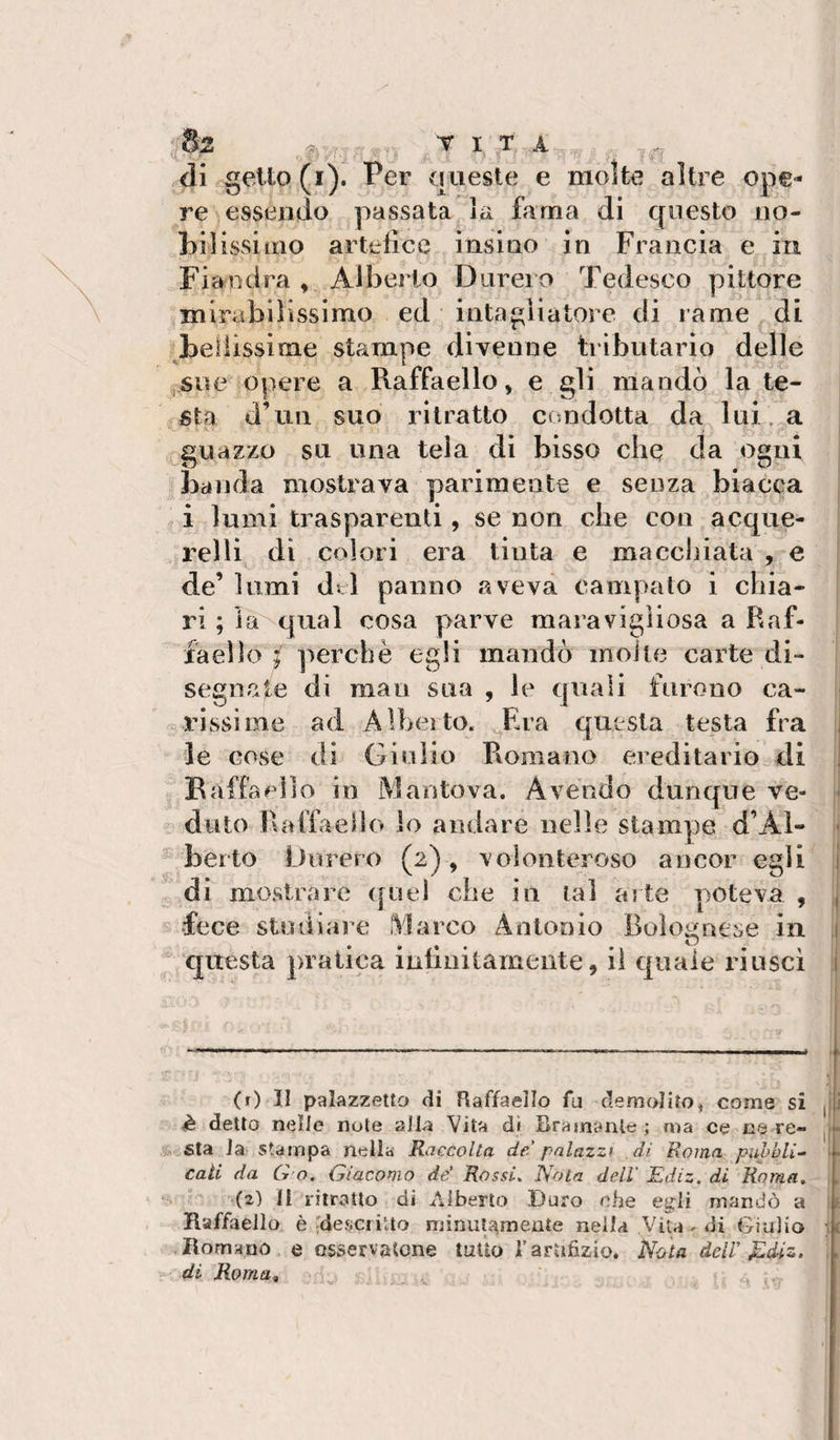 di sello (i'). Per {meste e molte altre one* re essendo passata la lama di questo iio- bilissiiiio artefice insiuo in Francia e in Fiandra ,, Alberto Durerò Tedesco pittore mirabilissimo ed intagliatore di rame di bellissime stampe divenne tributario delle jSue opere a Raffaello, e gli mandò la te¬ sta d’un suo ritratto condotta da lui. a guazzo su una tela di bisso che da ogni banda mostrava parimente e senza biacca i lumi trasparenti, se non che con acque¬ relli^ di colori era tìnta e macchiata , e de’ lumi dtl panno aveva campato i chia¬ ri ; la qual cosa parve maravigìiosa a Raf¬ faello / perchè egli mandò inoJte carte di¬ segnate dì man sua , le quali furono ca- . rissi me ad Alheito. Era questa testa fra le cose di Giulio Romano ereditario di B affa olio in Mantova. Avendo dunque ve¬ duto Raffaello lo andare nelle stampe d’Al- t berlo Durerò (2), volonteroso ancor egli di mostrare ([nel che in lai arte poteva , 1 fece studiare Marco Antonio Bolognese in . questa pratica infinitamente, il quale riuscì j (r) II palazzetto di Raffaello fu demolito^ come si j 1 è detto nelle note alla Vita dì Bramante; ma ce nere- | • sta la stampa nella Raccolta de palazzi di Roma pubbli-^ cali da G o, Giacomo de’ Rossi, Nota dell' Ediz. di Roma, (2) Il ritratto di Alberto Duro ohe esjli mandò a ! Raffaello è ^descritto minulaineate nella Vita - «li Giulio u .Romano e osservatone tutto i’artifizio. Nota àciV ^diz. ;