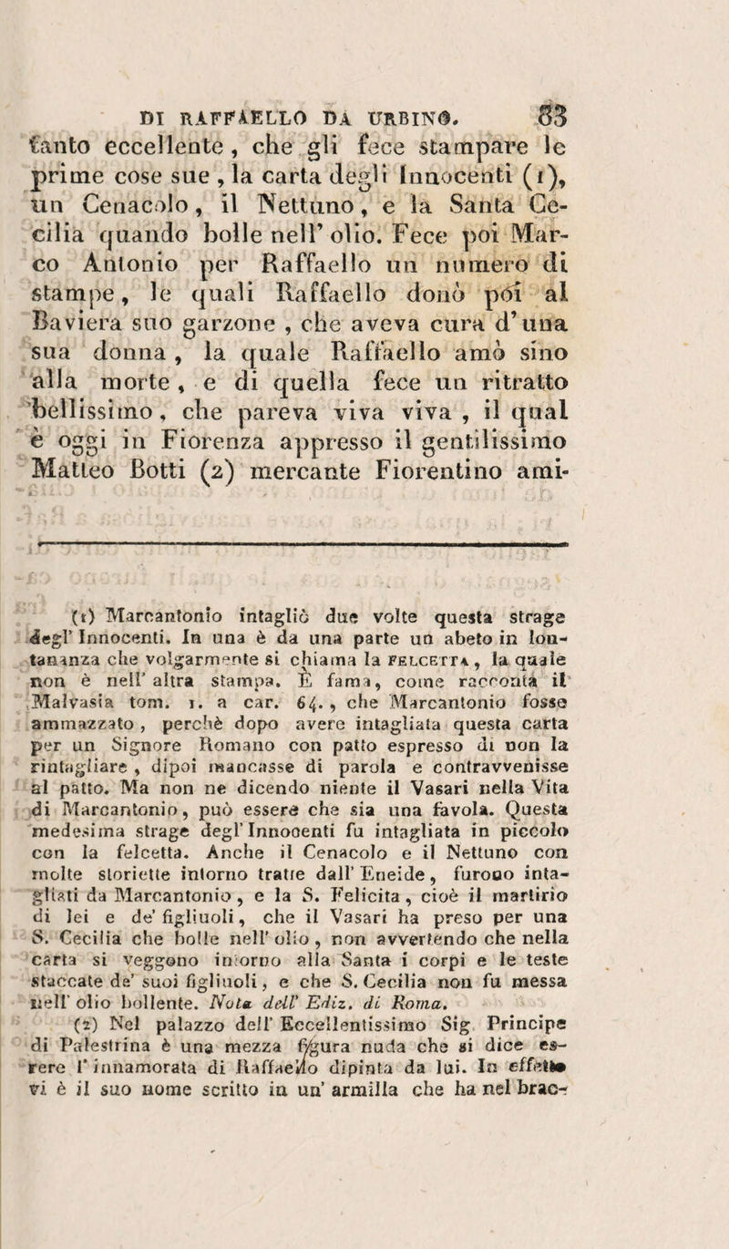 tanto eccellente, che gli fece stampare le prime cose sue , la carta degli Inaocenti (i), un Cenacolo, il Nettuno, e la Santa Ce¬ cilia quando bolle nell’olio. Fece poi Mar¬ co Antonio per Raffaello un numero di stampe, le quali Raffaello donò pòi al Baviera suo garzone , che aveva cura d’una sua donna, la quale Raffaello amò sino alla morte , e di quella fece un ritratto 'bellissimo, che pareva viva viva , il qual è oggi in Fiorenza appresso il gentilissimo Matteo Botti (2) mercante Fiorentino ami¬ lo Marcantonio intagliò due volte questa strage 4egr Innocenti. In una è da una parte un abeto in lon¬ tananza che volgarmente si chiama la FELCErr4, la quale non è nell’ altra stampa, È fama, come racoontà il* .Malvasia toni. i. a car. 64. , che Marcantonio fosse ammazzato , perchè dopo avere intagliata questa carta per un Signore Romano con patto espresso di non la rintagliare , dipoi mancasse di parola e contravvenisse al patto. Ma non ne dicendo niente il Vasari nella Vita di Marcantonio, può esserd che sia una favola. Questa medesima strage degl’Innocenti fu intagliata in piccola con la felcetta. Anche il Cenacolo e il Nettuno con molte sloriette intorno tratte dall’ Eneide, furono inta¬ gliati da Blaroantonio , e la S. Felicita, cioè il martirio di lei e de’figliuoli, che il Vasari ha preso per una S. Cecilia che holie nell’ olio , non avvertendo che nella carta si veggono in;orno alla pianta i corpi e le teste staccate de’ suoi figliuoli, e che S. Cecilia non fu messa nell’ olio bollente. Nota, dell' Ediz. di Roma. (2) Nel palazzo dell’ Eccellentissimo Sig. Principe di Palestrina è una mezza ^ura nuda che si dice es- rere l’innamorata di Raffaello dipinta da lui. In effell®