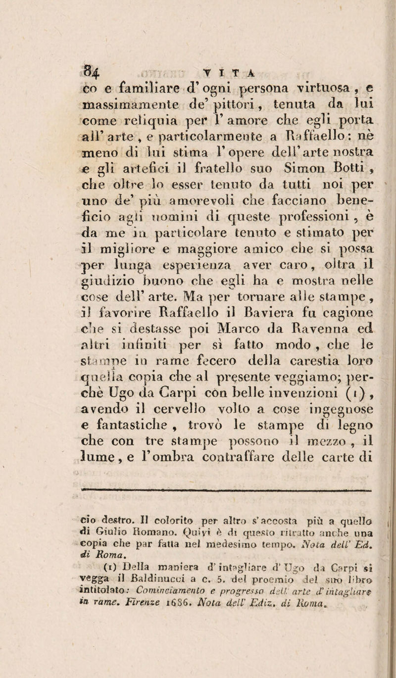 CO e familiare d’ogni persona Tirtuosa , e massimamente de’ pittori, tenuta da lai come reliquia per 1’ amore che egli porta air arte » e particolarmei3te a Rafiaello : nè meno di lui stima T opere dell’arte nostra e gli artefici il fratello suo Simon Botti , che oltre lo esser tenuto da tutti noi per uno de’ più amorevoli che facciano bene¬ ficio agii uomini di queste professioni , è da me in particolare tenuto e stimato per il migliore e maggiore amico che si possa per lunga esperienza aver caro, olirà il giudizio buono die egli ha e mostra nelle cose dell’ arte. Ma per tomare alle stampe , il favorire Raffaello il Baviera fu cagione che si destasse poi Marco da Ravenna ed altri infiniti per sì fatto modo , che le starnile in rame fecero della carestia loro X quella copia che al presente veggi amo; ])er- chè Ugo da Carpi con belle invenzioni («) , avendo il cervello volto a cose ingegnose e fantastiche , trovò le stampe di legno che con tre stampe possono il mezzo , il lume, e l’ombra contraffare delle carte di ciò clesfro. Il colorito per altro s’accosta più a quello ^ «li Giulio Romano. Quivi è di questo nlratto anche una n copia che par falla nel medesimo tempo. Nota deli' Ed, di Roma, (t) Della maniera d’intagliare d’Ugo da Carpi sì vegga il Baldinucoi a c. 5. del proemio dei sik) libro intitolato ; Cambieiamento e progresso dell arte d'bitaghar^ in. rame, Firenze 1686. Nota deli' Ediz., di Roma,