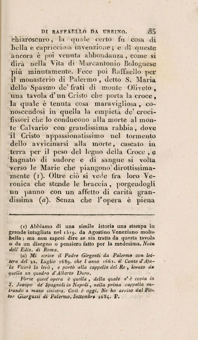 chiaroscuro, Ìm ([naie certo fa cosa di bella e capricciosa invenzioiie; e di queste ancora è poi yenuta abbondanza , come si dirà nella Vita di Marcantonio Bolognese più minutamente. Fece poi Rafùieiìo per il monasterio di Palermo , detto S. Maria dello Spasmo de’ frati di monte Oliveto ^ ima tavola d’un Cristo che porta la croce, la quale è tenuta cosa maravigliosa, co¬ noscendosi in quella la empietà de’ croci¬ fissori che lo conducono alla morte al mon¬ te Calvario con arandissima rabbia, dove il Cristo appassionatissimo nel tormento dello avvicinarsi alla morte, cascalo in terra per il peso del legno della Croce , e bagnato di sudore e di sangue si volta verso le Marie che piangono’ dirottissima¬ mente (i). Oltre ciò si vede fra loro Ve¬ ronica che stende le braccia , porgendogli un panno con un affetto di carità gran¬ dissima (a). Senza che 1* opera è piena (f) Abbiamo di una simile istoria una slaitipa in grande intagliala nel iSrg. da Agostino Veneziano molto bella ; ma non saprei dire se sia tratta da questa tavola o da un disegno o pensiero fallo per la medesima. JVotéi deir Ediz. di Roma. (a) Mi scrive il Padre Girgenti da Palermo con let¬ tera del 22. Luglio 1689. che tanno i66f. il Conte d'Aja¬ la Viceré lo levò , e portò alla cappella del Re , levato d«b quella un quadro d’Alberto Duro. Pòrse quest’ opera è quella , della quale v* è copia in S. Jaeopo de’ Spagnoli in Napoli, nella prima cappella en¬ trando a mano sinistra. Così è oggi. Ne ho avviso dal Pit* ter Giargassi di Palermo^ Settembre 1684. P.