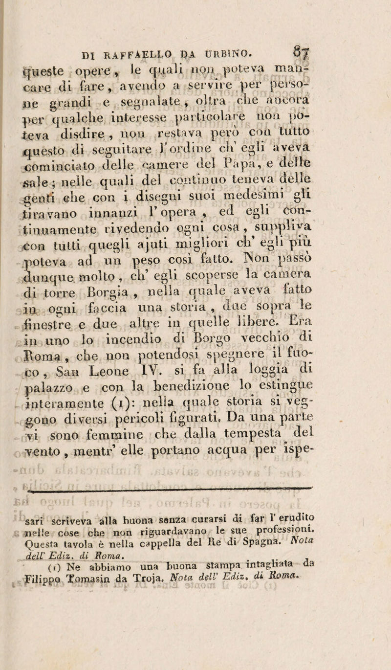 queste opere, le quali nou poteva man¬ care (li (are, avendo a servire per perso¬ ne grandi e segnalate, olirà (die ancora per (jualclie interesse particolare non po¬ teva disdire , non restava però con tutto questo di seguitare Tordine eia egli aveva cominciato (Ielle camere del Papa, e delle ijale; nelle quali dei continuo teneva delie genti elle con i disegni suoi medesimi gli tiravano innanzi 1 opera , ed egli (;on- tiimamente rivedendo ogni cosa, suppH'^a eoa tutti quegli ajuti migliori eh’ egli più poteva ad un peso cosi fatto. INon passo dunque molto , eh’ egli scoperse la camera di torre Borgia , nella quale aveva fatto in ogni faccia una storia , due sopra le lìnestre e due altre in quelle libere. Era in uno lo incenclio di Boi-go vecchio di Boma , che non potendosi spegnere il fuo¬ co, San Leone IV. si fa alla loggia di palazzo e con la benedizione lo estingue interamente (i): nella (piale storia si veg- gono diversi pericoli {jgiirati. Da una parte vi sono femmine che dalla tempesta del vento, mentr’ elle portano acqua per ispe- sari scriveva alla buona senza curarsi ai far 1 erudito nelle cose che non riguardavano le sue professioni. Questa tavola è nella cappella del Ile di Spagna. Nola delV Ediz. di Boma, . (1) Ne abbiamo una buona stampa intagliata da Filippo Tomasin da Troja, Nota, delV Ediz, di Roma»