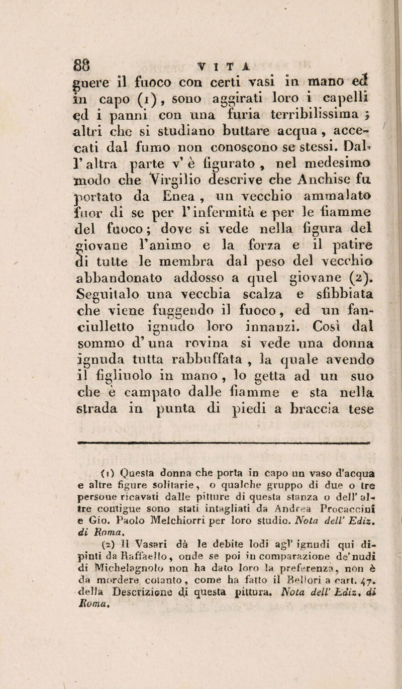 gnere il fuoco con certi vasi in mano eé in capo (i), sono aggirati loro i capelli C(1 i panni con una furia terribilissima ; altri che si studiano buttare acqua , acce¬ cati dal fumo non conoscono se stessi. Dab r altra parte v’ è figurato , nel medesimo modo che Virgilio descrive che Anchise fu portato da Enea , un vecchio ammalato fuor di se per l’infermità e per le fiamme del fuoco ; dove si vede nella figura del giovane l’animo e la forza e il patire di tutte le membra dal peso del vecchio abbandonato addosso a quel giovane (2). Seguitalo una vecchia scalza e sfibbiata che viene fuggendo il fuoco, ed un fan- ciullelto ignudo loro innanzi. Cosi dal sommo d’una rovina si vede una donna ignuda tutta rabbuffata , la quale avendo il figliuolo in mano , lo getta ad un suo che è campato dalle fiamme e sta nella strada in punta di piedi a braccia tese &lt;i) Questa donna che porla in capo un vaso d’acqua e altre figure solitarie, o qualche gruppo di due o tre persone ricavati dalle pitture di questa stanza o dell’ al-* tre contìgue sono stali intagliati da Andrea Procaccini e Gio. Paolo Melchiorri per loro studio. Nota dell’ Ediz, di Roma, (2) 11 Vasari dà le debite lodi agl’ ignudi qui di¬ pinti da Raffaello, onde se poi in comparazione de’nudi di Michelagnolo non ha dato loro la preferenza, non è da mordere cotanto, come ha fatto il Bellori a rari. 47. della Descrizione (di questa pittura. Nota dell’hdiz, di Roma,
