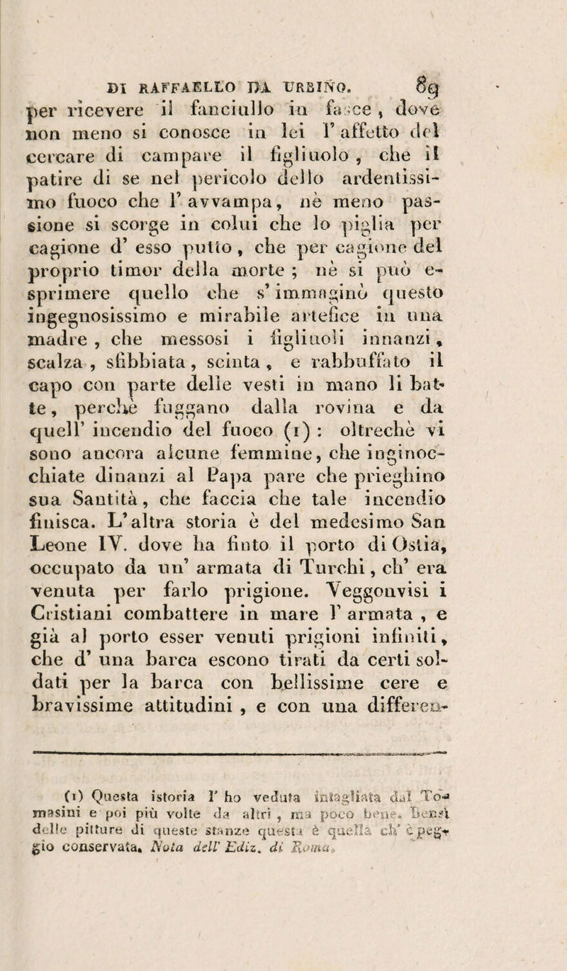 per ricevere il fniiciiiUo in fa:&gt;ce , dove non meno si conosce in lei 1’ affetto del cercare di campare il fi^litiolo , che il patire di se nel pericolo dello ardentìssi- mo fuoco che l’avvampa, nè meno pas¬ sione si scorge in colui che lo piglia per cagione d’ esso putto , che per cagione del proprio timor della morte ; nò si può e- sprimere quello che s’immaginò questo ingegnosissimo e mirabile artefice in ima madre , che messosi i iigliuoli innanzi, scalza, sfibbiata, scinta, e rabbufrato il capo con parte delle vesti in mano li bat^ te, perchè fnggano dalla rovina e da queir incendio del fuoco (i) : oltreché vi sono ancora alcune femmine, che inginoc¬ chiate dinanzi al Pa])a pare che prieghino sua Santità, che faccia che tale incendio finisca. L’altra storia è del medesimo San Leone lY. dove ha finto il porto di Ostia, occupato da un’ armata di Turchi, eh’ era venuta per farlo prigione. Yeggouvisi i Cristiani combattere in mare V armata , e già al porto esser venuti prigioni infiniti, che d’ una barca escono tirati da certi sol¬ dati per la barca con hellissìme cere e bravissime attitudini , e con una differen- (i) Questa istoria T ho veduta icstagliata dal Td-a masini e poi più volte da altri , ma poco bexie* Beni'l dolio pitture di questo stanze quest* è quella ch’cpeg-r gio conservata* A'uìa dell' Ediz. di. Komao