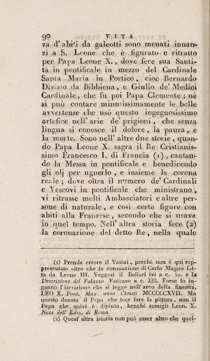 za d’abÌM da galeotti sono menati innan^ zi a S. Leone die è figurato e ritratto per Papa Leone X., dove fece sua Santi¬ tà; in poDtifìcale in mezzo del Cardinale Santa Maria in Portico, cioè Bernardo Diviz'O-da Bibbiena, e Giulio de’Medioi Cardinale, che fu poi Papa Clemente ; nè si può contare minulissimamente le belle ayverteiize (die usò questo ingegnosissimo artefice nell’ arie de’ prigioni , che senza lingua si conosce il dolore , la paura, e la morte. Sono nell’ altre due storie , quan¬ do Papa Leone X. sagra il Be Cristianis¬ simo Francesco 1. di Francia (i)^cantan«- do la Messa in pontificale e benedicendo gli olj per ugnerlo , e insieme la corona reale ; dove oìti’a il numero de’ Cardinali e Vescovi in ponti beale die ministrano^ vi ritrasse molli Ambasciatori e altre p)er- sone di naturale , e cosi certe figure con abiti alla Fi anzese , secondo che si usava in quel tempo. Neil’ altra storia fece (2) la coronazione del detto Be, nella quale / (i) Prende errore il Vasari, perchè non è qai rap¬ presentato altro che la coronazione di Carlo Magno f it¬ ta da Leone IH. Veggasi il Bellori ivi a c. 5o. e lai JUescrlzicne del Palazzo Vaticano a c. 333. forse Io in¬ gannò riscrizione che si legge nell’arco della finestra. LEO X. Pont, Max. anno Christi MCCCCCXVII. Ma questo denota il Papa che fece fare la pittura . non il Papa che quivi è dipinto, benché somigli Leon. X. Nota deir Ediz, di Poma. (2) Quest’ altra istoria non può esser altro che quep
