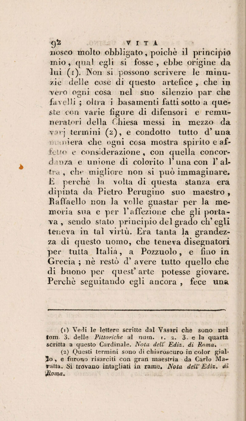 9^ -VITA ijosco molto oLbligato, poiché il principio mio, qual egli si fosse, ebbe origine da luì (i). Non si possono scrivere le minu¬ zie delle cose di questo artefice , che in vero ogni cosa nel suo silenzio par che favelli ; olirà i basamenti fatti sotto a que¬ ste con varie figure di difensori e remu¬ nera lori della Chiesa messi in mezzo da var] termini (2), e condotto tutto d’una Benderà che ogni cosa mostra spirilo e af- foin&gt; e considerazione , con quella concor¬ danza e unione di colorito Cuna con l’al¬ tra , che migliore non si può immaginare, E perchè la volta di questa stanza era dipinta da Pietro Perugino suo maestro , Raffaello non la volle guastar per la me¬ moria sua e per l’affezione che gli porta¬ va , sondo Slato principio del grado ch’egli teneva in tal virtù. Era tanta la grandez¬ za di questo uomo, che teneva disegnatori per tutta Italia, a Pozzuolo, e fino in Grecia ; nè restò d’ avere tutto quello che di buono per quest’ arte potesse giovare. Perchè seguitando egli ancora , fece una (1) Vecli le lettere scritte dal Vasari che sono nel fom 3. delle Pittoriche al num. t. 2. 3. e la quarta scritta a questo Cardinale. Nota dell' Ediz, di Poma» (2) (Questi termini sono di chiaroscuro in color gial* , e furono risarciti con gran maestria da Carlo Ma- ratta, Si trovano intagliali in rame. Nota deW Ediz» di 'rinoma»