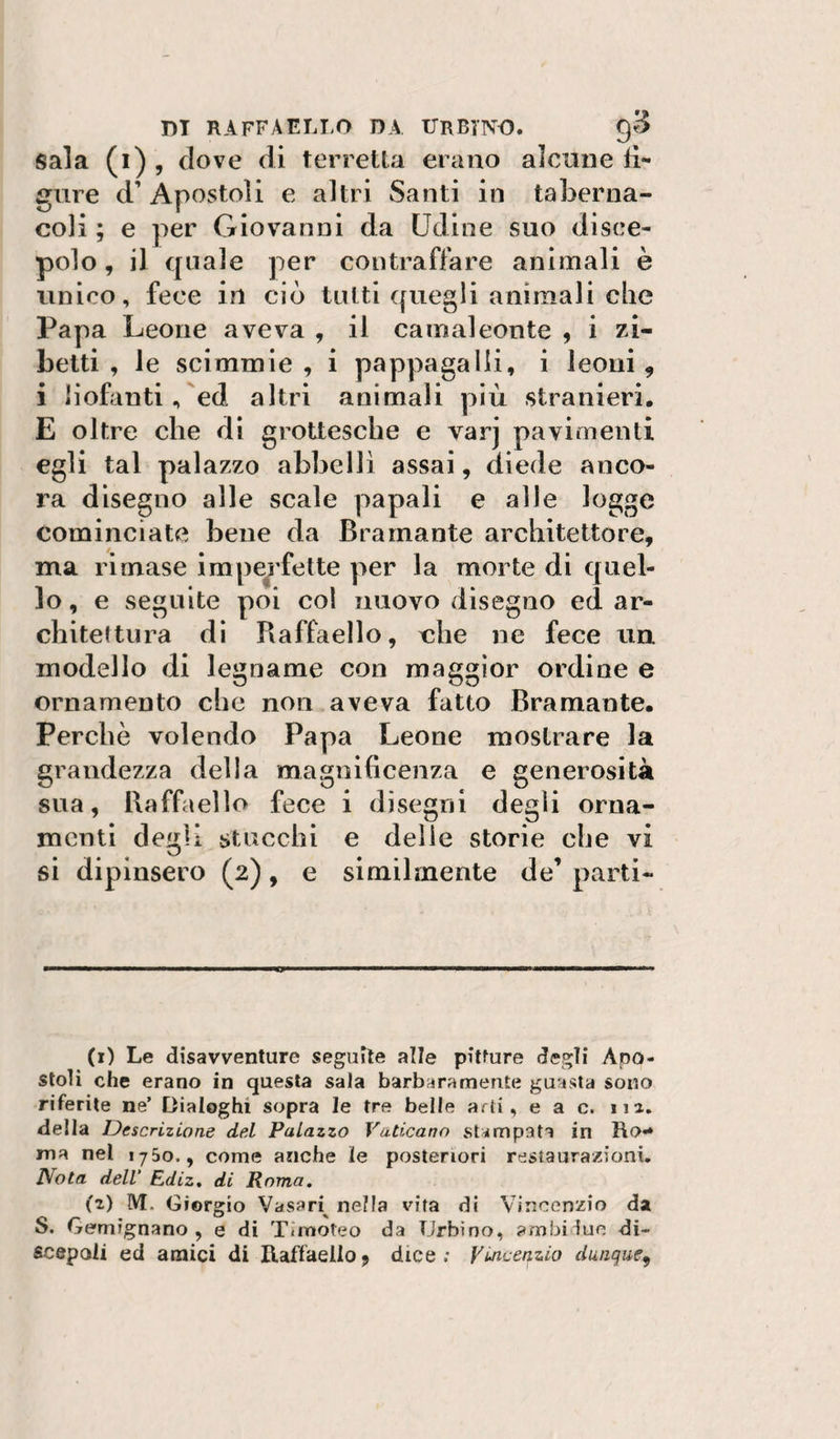 Sala (i) , dove di torretta erano alcune fi¬ gure d’ Apostoli e altri Santi in taberna¬ coli ; e per Giovanni da Udine suo disce¬ polo , il quale per contraffare animali è unico, fece in ciò tutti quegli animali che Papa Leone aveva , il camaleonte , i zi¬ betti , le scimmie, i pappagalli, i leoni, i liofanti, ed altri animali più stranieri. E oltre che dì grottesche e varj pavimenti egli tal palazzo abbellì assai, diede anco¬ ra disegno alle scale papali e alle logge cominciate bene da Bramante architettore, ma rimase imperfette per la morte di quel¬ lo , e seguite poi col nuovo disegno ed ar¬ chitettura di Raffaello, che ne fece un modello di legname con maggior ordine e ornamento che non aveva fatto Bramante. Perchè volendo Papa Leone mostrare la grandezza della magnificenza e generosità sua, Raffiiello fece i disegni degli orna¬ menti degli stucchi e delie storie che vi si dipinsero (2), e similmente de’ parti¬ ti) Le disavventure seguile alle pitture degli Apo¬ stoli che erano in questa sala barbaramente guasta sono riferite ne’ Dialoghi sopra le tre belle arti, e a c. iia. della Descrizione del Palazzo Vaticano stampata in Ro*» ma nel 1750., come anche le posteriori restaura/ioni. Nota dell’ Ediz, di Roma, (z) M. Giorgio Vasari^ nella vita di Vincenzio da S. Gemignano , e di Timoteo dva Urbino, ambi lue di¬ scepoli ed amici di Raffaello, dice ; Vincenzio dunque^