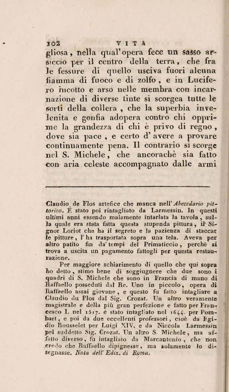 gliosa, nella qual’opera fece un sasso ar^ siccio per il centro della terra, che fra le fessure di quello usciva fuori alcuna fiamma di fuoco e di zolfo , e in Lucife« ro incotto e arso nelle membra con incar¬ nazione di diverse tinte si scorgea tutte le s;orti della collera , che la superbia inve¬ lenita e gonfia adopera contro chi oppri¬ me la grandezza di chi è privo di regno , dove sia pace , e certo d’ avere a provare continuamente pena. Il contrario si scorge nel S. Michele, che ancoraché sia fatto com aria celeste accompagnato dalle armi Claudio^ de FIos artefice che manca nelV Àhecedarìo pit^ torico, É Stato poi rintagliato da Larmessin. In questi ultimi anni essendo malamente intarlata la tavola , sul¬ la quale era stata fatta questa stupenda pittura, il' Si¬ gnor Loiriot che ha il segreto e la pazienza di staccar le pitture, T ha trasportata sopra una tela. Aveva per altro patito fin da’ tempi del Primaticcio, perchè si trova a uscita un pagamento fattogli per questa restau¬ razione. Per maggiore schiarimento di quello che qui sopra ho dello , stimo bene di soggiugnere che due sono i quadri di S. Michele che sono in Francia di mano di Haffaello posseduti dal Re. Uno in piccolo, opera di Raffaello assai giovane , e questo fu fatto intagliare a Claudio du FIos dal Sig. Crozat. Un altro veramente magistrale e della più gran perfezione e fatto per Fran-^ cesco I. nel iStj. è stato intagliato nel »644. per Pom- bart, e poi da due eccellenti professori, cioè da Fgi- dio Rousselet per Luigi XIV. e da Niccola Larmessin pel suddetto Sig. Crozat. Un altro S. Michele , ma af¬ fatto diverso, fu intagliato da Marcantonio, che non credo che Raffaello dipignesse, ma solamente lo di¬ segnasse. Nota dell' Ediz. di Roma,