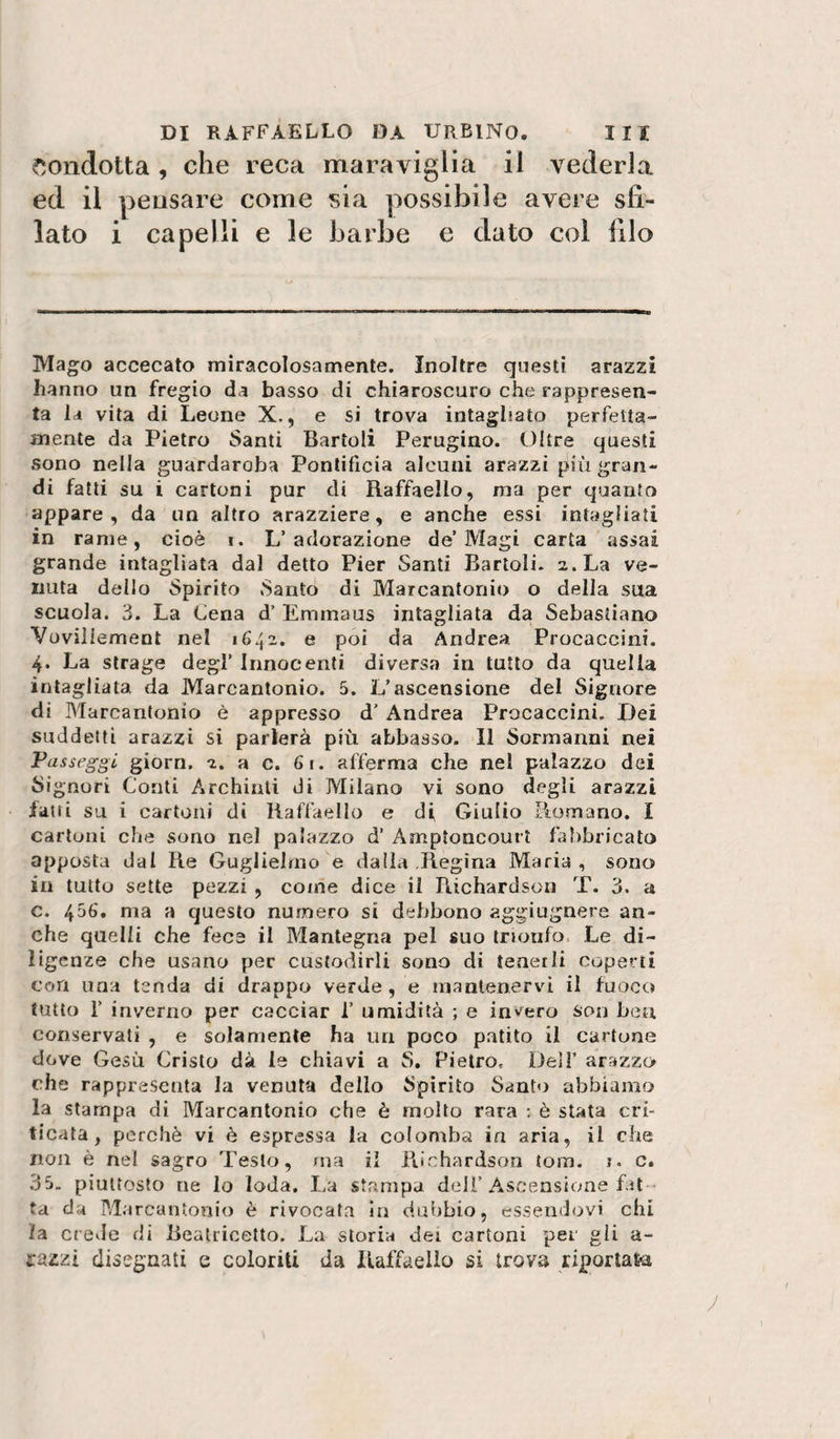 condotta , che reca maraviglia il vederla ed il pensare come isia possibile avere sfi¬ lato i capelli e le barbe e dato col filo Mag^o accecato miracolosamente. Inoltre questi arazzi hanno un fregio da basso di chiaroscuro che rappresen¬ ta la vita di Leone X., e si trova intagliato perfetta¬ mente da Pietro Santi Bartoli Perugino. Oltre questi sono nella guardaroba Pontificia alcuni arazzi più gran¬ di fatti su i cartoni pur di Raffaello, ma per quanto appare, da un altro arazziere, e anche essi intagliati in rame, cioè i. L’adorazione de’Magi carta assai grande intagliata dal detto Pier Santi Bartoli. 2. La ve¬ nuta dello Spirito Santo di Marcantonio o della sua scuola. 3. La Lena d’ Emmaus intagliata da Sebastiano Vovillement nel 1642. e poi da Andrea Procaccini. 4. La strage degl’ Innocenti diversa in tutto da quella intagliata da Marcantonio. 5. L’ascensione del Signore di Blarcantonio è appresso d’Andrea Procaccini, Dei suddetti arazzi si parlerà più abbasso. Il Sormanrii nei Passeggi giorn. 2. a c. 61. afferma che nel palazzo dei Signori Conti Archinti di Milano vi sono degli arazzi latti su i cartoni di Raffaello e di Giulio Romano. I cartoni che sono nel palazzo d’ Amptoncourt fabbricato apposta dal Re Guglielmo e dalla Regina Maria, sono in tutto sette pezzi , come dice il Richardson T. 3. a c. 456. ma a questo numero si debbono aggiugnere an¬ che quelli che fece il Mantegna pel suo trionfo. Le di¬ ligenze che usano per custodirli sono di tenerli coperti con una tenda di drappo verde , e mantenervi il fuoco tutto r inverno per cacciar 1’ umidità ; e in^^ero son ben conservati , e solamente ha un poco patito il cartone dove Gesù Cristo dà le chiavi a S. Pietro. Dell’ arazzo che rappresenta la venuta dello Spirito Santo abbiamo la stampa di Marcantonio che è mollo rara : è stata cri¬ ticata , perchè vi è espressa la colomba in aria, il che non è nel sagro Testo, ma il Richardson tona. j. c. 35, piuttosto ne lo loda. La stampa dell’Ascensione fat ta da Marcantonio è rivocata In dubbio, essendovi chi la crede di Reatricetto. La storia dei cartoni pei gii a- razzì disegnati e coloriti da Raffaello si trova riportata