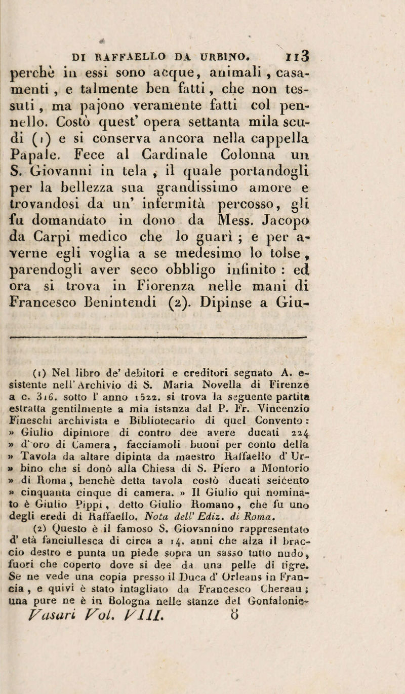 perchè ia essi sono acque, animali , casa¬ menti , e talmente ben fatti, che non tes¬ suti , ma pajono veramente fatti col pen¬ nello. Costò quest’ opera settanta mila scu¬ di (i) e si conserva ancora nella cappella Papale. Fece al Cardinale Colonna un S. Giovanni in tela , il quale portandogli per la bellezza sua grandissimo amore e trovandosi da un’ infermità percosso, gli fu domandato in dono da Mess. Jacopo da Carpi medico che lo guari ; e per a- verne egli voglia a se medesimo lo tolse , parendogli aver seco obbligo infinito : ed ora si trova in Fiorenza nelle mani di Francesco Benintendi (2). Dipinse a Gia¬ co Nel libro de’ debitori e creditori segnato A. e- sistente nell’Archivio di S. Maria Novella di Firenze a c. 316. sotto l’ anno 1322. si trova la seguente partita estratta gentilmente a mia istanza dal P. Fr. Vincenzio Fineschi archivista e Bibliotecario di quel Convento r » Giulio dipintore di contro dee avere ducati 224 » d’oro di Camera , facciamoli buoni per conto della » Tavola da altare dipinta da maestro Balfaello d’ Ur- » bino che si donò alla Chiesa di S. Piero a Montorio » di Roma , benché detta tavola costò ducati seicento » cinquanta cinque di camera. » Il Giulio qui nomina¬ to è Giulio Pippi, detto Giulio Romano , che fu uno degli eredi di Raffaello. Nota dell' Ediz. di Roma. (2) Questo è il famoso S. Giovannino rappresentato d’età fanciullesca di circa a 14. anni che alza il brac¬ cio destro e punta un piede sopra un sasso tatto nudo, fuori che coperto dove si dee da una pelle di tigre. Se ne vede una copia presso il Duca d’ Orleans in Fran¬ cia , e quivi è stato intaglialo da Francesco Chereau ; una pure ne è in Bologna nelle stanze del Gonlaionie- Vasari VoL VlIL B