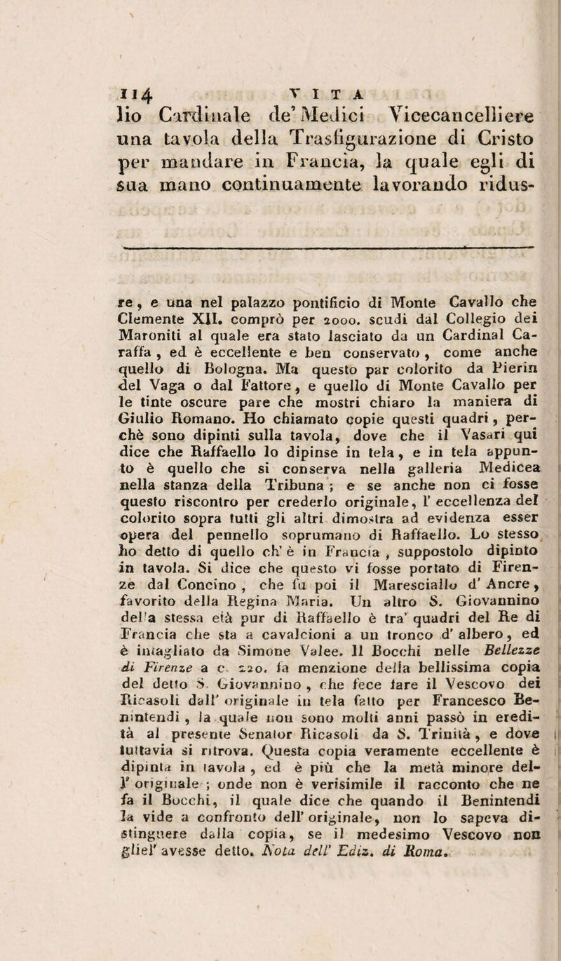lio C'mliuale de’ Medici Vicecancelliere una tavola della Trasligurazione di Cristo per mandare in Francia, la quale egli di sua mano continuamente lavorando ridus- re, e una nel palazzo pontificio di Monte Cavallo che Clemente XII. comprò per aooo. scudi dal Collegio dei Maroniti al quale era stato lasciato da un Cardinal Ca¬ raffa , ed è eccellente e ben conservato , come anche quello di Bologna. Ma questo par colorito da Pierin del Vaga o dal Fattore, e quello di Monte Cavallo per le tinte oscure pare che mostri chiaro la maniera di Giulio Romano. Ho chiamato copie questi quadri, per¬ chè sono dipinti sulla tavola, dove che il Vasari qui dice che Raffaello lo dipinse in tela, e in tela appun¬ to è quello che si conserva nella galleria Medicea nella stanza della Tribuna’; e se anche non ci fosse questo riscontro per crederlo originale, 1’eccellenza del colorito sopra tulli gli altri dimostra ad evidenza esser opera del pennello soprumaiio di Raffaello. Lo stesso ho detto di quello eh’ è in Francia , suppostolo dipinto in tavola. Si dice che questo vi fosse portato di Firen¬ ze dal Concino , che fu poi il Maresciallo d’ Ancre, favorito della Regina Maria. Un altro S. Giovannino del'a stessa età pur di Raffaello è tra’ quadri del Re di Francia che sta a cavalcioni a un tronco d'albero, ed è intagliato da Simone Valee. 11 Bocchi nelle Bellezze di Firenze a c 2,20. fa menzione deila bellissima copia del detto S. Giovannino , che fece lare il Vescovo dei Ricasoli dall' originale in tela fatto per Francesco Be- ni'ntendi, la.quale non sono molti anni passò in eredi¬ tà al presente Senaior Ricasoli da S. Trinità , e dove tuttavia si ritrova. Questa copia veramente eccellente è dipinta in tavola , ed è più che la metà minore del- F originale ; onde non è verisimile il racconto che ne fa il Bocchi, il quale dice che quando il Benintendi la vide a confronto dell’originale, non lo sapeva di¬ stinguere dalla copia, se il medesimo Vescovo non glieF avesse detto. Noia dell' Ediz, di Roma,