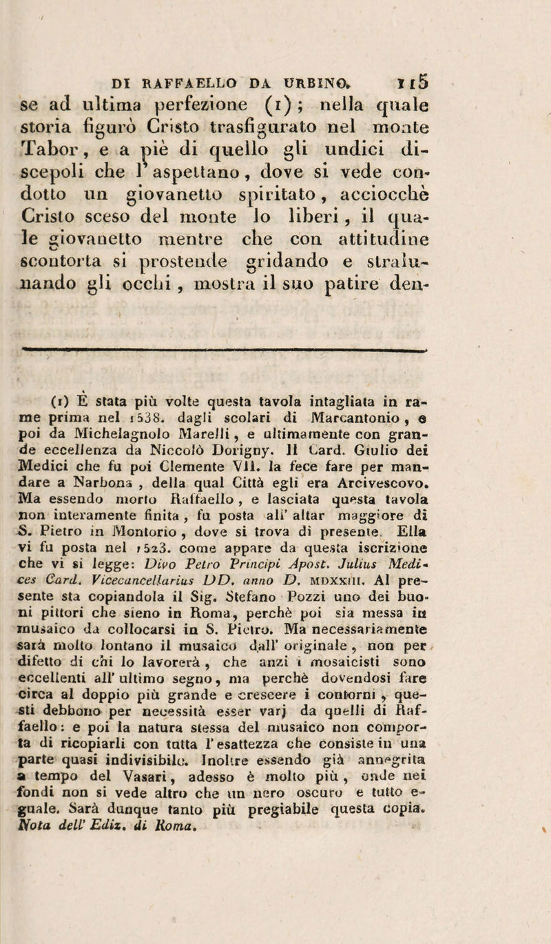 se ad ultima perfezioae (i) ; nella quale storia figurò Cristo trasfigurato nel monte Tabor, e a ^^iè di quello gli undici di¬ scepoli che r aspettano, dove si vede con- dotto un giovanetto spiritato, acciocché Cristo sceso del monte lo liberi, il qua¬ le giovanetto mentre che con attitudine scontorta si prostende gridando e stralu¬ nando gli occhi , mostra il suo patire den- « (i) E stata più volte questa tavola intagliata in ra¬ me prima nel i538. dagli scolari di Marcantonio, a poi da Michelagnolo Marelli, e ultimamente con gran¬ de eccellenza da Niccolò Dorigny. li Card. Giulio dei Medici che fu poi Clemente VII. la fece fare per man¬ dare a Narhona , della qual Città egli era Arcivescovo. Ma essendo morto Raffaello, e lasciata questa tavola non interamente finita , fu posta ali’ aitar maggiore di Pietro in Montorio , dove si trova di presente. Ella vi fu posta nel r523. come appare da questa iscrizione che vi si legge: Diuo Petro Principi Apost. Julius Medi* ces Card. Vicecancellarius DD. anno D, MDXXiii. Al pre¬ sente sta copiandola il Sig. Stefano Pozzi uno dei buo¬ ni pittori che sieno in Roma, perchè poi sia messa iii musaico da collocarsi in S. Pietro. Ma necessariamente sarà molto lontano il musaico dall’originale , non pec/ difetto di chi lo lavorerà , che anzi i mosaicisti sono eccellenti all’ ultimo segno, ma perchè dovendosi fare circa al doppio più grande e crescere i contorni , que¬ sti debbono per necessità esser var| da quelli di Raf¬ faello : e poi la natura stessa del musaico non compor¬ ta di ricopiarli con tutta l’esattezza che consiste in una parte quasi indivisibile. Inoltre essendo già antii^grila SI tempo del Vasari, adesso è molto più, onde nei fondi non si vede altro che un nero oscuro e tutto e- guale. Sarà dunque tanto più pregiabile questa copia. Nota dell' Ediz» di Roma,
