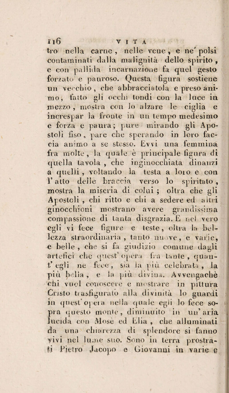 tro nella carne , nelle vene , e ne polsi contaminati dalla malignità dello spirito , e con pallida incarnazione fa quel gesto forzato e pauroso. Questa figura sostiene un vecchio , che abbracciatola e preso ani¬ mo; fallo gli ocelli tondi con la luce in mezzo , mostra con io alzare le ciglia e increspar la fronte in un tempo medesimo e forza e paura ; pure mirando gli Apo¬ stoli fiso ^ pare che sperando in loro fac¬ cia animo a se stesso. Evvi una femmina fra molte , la quale è principale figura di quella tavola , che inginocchiata dinanzi a quelli , voltando la testa a loro e con r atto delle braccia Aderse lo spiritato , mostra la miseria di colui ; olirà che gli Apostoli , chi ritto e chi a sedere ed altri ginocchioni mostrano avere grandissima compassione di tanta disgrazia. E nel vero egli vi fece figure e teste, oltra la bel¬ lezza straordinaria, tanto nm.ve, e varie, e belle , che si Ei giudizio comune dagli artefici che ([iiest' opera fra tante , quaii- t’egli ne fece, s»a la piu celebrata, la più bella , e la jjiù diviuà. Avvengachè chi vuol conoscere e mostrare in pittura Cristo trasfigurato alla divinità lo guardi in quest’oj eia nella (piale egli lo fece so¬ pra (iuesto monte, diminuito in un’aria lucida con iViosè ed Elia , che alluminati da una dna rezza di splendore si fanno vivi pel lume suo. Sono iii terra prostra¬ li Pietro' Jacopo e Giovanni in varie e