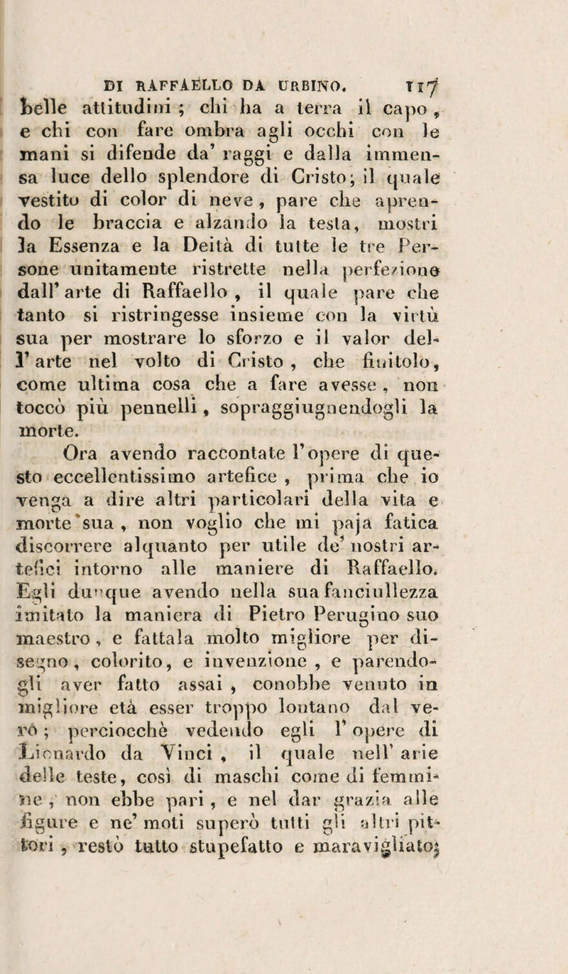 bèlle attitudini ; chi ha a terra il capo, e chi con faro ombra agli occhi con le mani si difende da’ raggi e dalla, immen¬ sa luce dello splendore di Cristo; 11 quale Testito di color di neve , pare che apren¬ do le braccia e alzando la testa, mostri ]a Essenza e la Deità di tutte le tre Per¬ sone unitamente ristrette nella jierfe/ione dall’arte di Raffaello, il quale pare che tanto si ristringesse insieme con la virtù sua per mostrare lo sforzo e il valor deb l’arte nel volto di Cristo, che finitolo, come ultima cosa che a fare avesse, non toccò più pennelli, sopraggiugoendogli la morte. Ora avendo raccontate l’opere di que¬ sto eccellentissimo artefice , pi i ma che io venga a dire altri particolari della vita e* morte'sua, non voglio che mi paja fatica discorrere alquanto per utile de’ nostri ar¬ tefici intorno alle maniere di Raffaello. Egli duT’que avendo nella sua fanciullezza imitato la maniera di Pietro Perugino suo maestro, e fattala molto migliore per di¬ segno, colorito, e invenzione, e parendo¬ gli aver fatto assai , conobbe venuto in migliore età esser troppo lontano dal ve¬ ro ; perciocché vedendo egli l’opere di Licnardo da Vinci , il quale nelP arie delle teste, cosi dì maschi come di femmi¬ ne , non ebbe pari, e nel dar grazia alle figure e ne’ moti superò tulli gli altri pit¬ tori 5 restò tutto stupefatto e maravigliato|