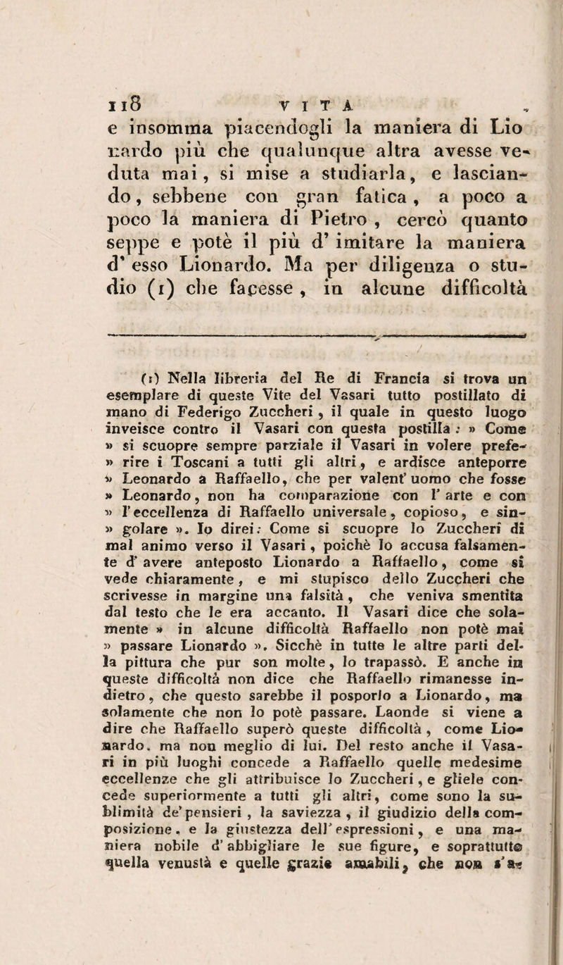 e insomma piacendogli la maniera di Lio leardo più che qualunque altra avesse ve-* duta mai, si mise a studiarla, e lascian¬ do, sebbene con gran fatica, a poco a poco la maniera di Pietro , cercò quanto seppe e potè il più d’ imitare la maniera d' esso Lionardo. Ma per diligenza o stu¬ dio (i) die facesse , in alcune difficoltà (0 Nella libreria 5el Re di Francia si trova un esemplare di queste Vite del Vasari tutto postillato di mano di Federigo Zuccheri , il quale in questo luogo inveisce contro il Vasari con questa postilla ; » Come » si scuopre sempre parziale il Vasari in volere prefe- » rire i Toscani a tutti gli altri, e ardisce anteporre Leonardo a Raffaello, che per valent’uomo che fosse » Leonardo, non ha comparazione con T arte e con ■» reccellenza di Raffaello universale, copioso, e sin- » golare ». Io direi; Come si scuopre lo Zuccheri di mal animo verso il Vasari, poiché lo accusa falsamene te d' avere anteposto Lionardo a Raffaello, come si vede chiaramente, e mi stupisco deilo Zuccheri che scrivesse in margine una falsità, che veniva smentita dal lesto che le era accanto. Il Vasari dice che sola¬ mente » in alcune difficoltà Raffaello non potè mai 3) passare Lionardo », Sicché in tutte le altre parti del¬ la pittura che pur son molte, Io trapassò. E anche in queste difficoltà non dice che Raffaello rimanesse in¬ dietro, che questo sarebbe il posporlo a Lionardo, ma solamente che non lo potè passare. Laonde si viene a dire che Raffaello superò queste difficoltà, come Lio- nardo, ma non meglio di lui. Del resto anche il Vasa¬ ri in più luoghi concede a Raffaello quelle medesime eccellenze che gli attribuisce Io Zuccheri, e gliele con¬ cede superiormente a tutti gli altri, come sono la su- blimilà de’pensieri , la saviezza, il giudizio della com¬ posizione , e la giustezza dell’ espressioni, e una ma-- niera nobile d’abbigliare le sue figure, e soprattutto quella venustà e quelle grazie anubili^ che non