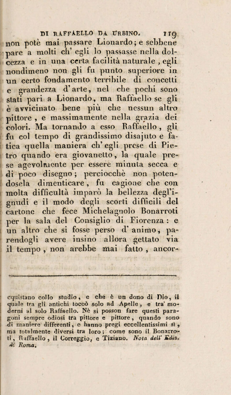 non potè mai passare Lionardo ; e sebbene pare a molti di’ egli lo passasse nella dol¬ cezza e in una certa facilità naturale , egli nondimeno non gli fu punto superiore in un certo fondamento terribile di concetti e grandezza d’arte, nel che pochi sono stati pari a Lionardo, ma Raffaello se gli è avvicinato bene più che nessun altro pittore , e massimamente nella grazia dei colori. Ma tornando a esso Raffaello , gli fu col tempo di grandissimo disajuto e fa- ( tica quella maniera eh’ egli prese di Pie¬ tro quando era giovanetto, la quale pre¬ se agevolfuente per essere minuta secca e di poco disegno ; perciocché non poten¬ dosela dimenticare, fu cagione che con ! molta difficultà imparò la bellezza degl’i- gnudi e il modo degli scorti difficili del cartone che fece Michelagnolo Bonarroti per la sala del Consiglio di Fiorenza : e i un altro che si fosse perso d’ animo, pa¬ rendogli avere insìno allora gettato via il tempo , non arebbe mai fatto , ancor- ’ cqaistano collo studio, e che è un dono di Dio, il [ quale tra gli antichi toccò solo ad Apelle , e tra’ mo- c derni al solo Raffaello. Nè si posson fare questi para- ’ goni sempre odiosi tra pittore e pittore , quando sono j .dì maniere differenti, e hanno pregi eccellentissimi si, 1 ma totalmente diversi tra loro ; come sono il BoDarro- 1 ti, Raffaello , il Correggio, e Tiziano. Nota ddl' 4i Roma,