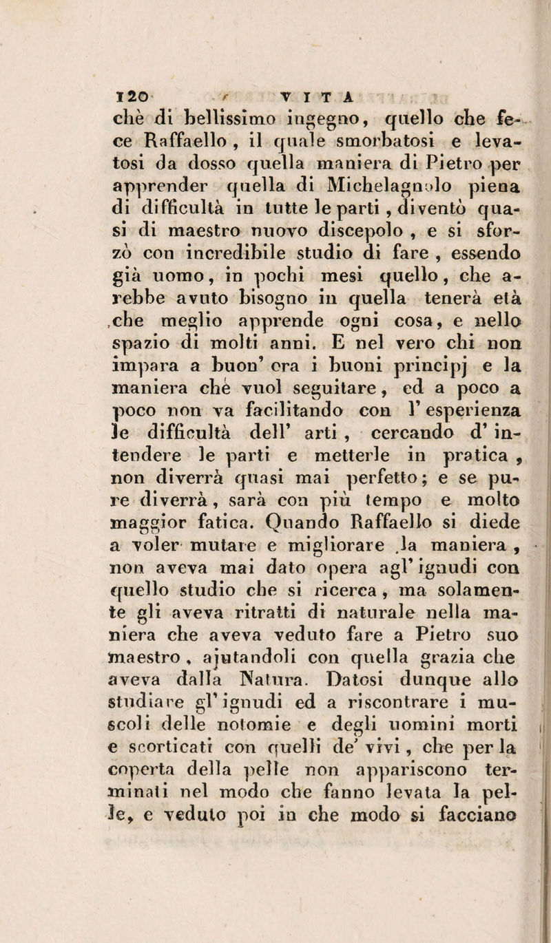 che di bellissinio ineg»o, quello che fe¬ ce Raffaello , il quale smorbatosi e leva¬ tosi da dosso quella maniera di Pietro per apprender quella di Michelagnolo piena di difficultà in tutte le parti , diventò qua¬ si di maestro nuovo discepolo , e si sfor¬ zò con incredibile studio di fare , essendo già uomo, in pochi mesi quello, che a- rebbe avuto bisogno in quella tenera età .che meglio apprende ogni cosa, e nello spazio di molti anni. E nel vero chi non impara a buon’ ora i buoni princlpj e la maniera chè vuol seguitare, ed a poco a poco non va facilitando con l’esperienza le difficultà deir arti , cercando d’ in¬ tendere le parti e metterle in pratica , non diverrà quasi mai perfetto; e se pu¬ re diverrà, sarà con più tempo e molto maggior fatica. Quando Raffaello si diede a voler mutare e migliorare .la maniera , non aveva mai dato opera agl’ ignudi con quello studio che si ricerca, ma solamen¬ te gli aveva ritratti di naturale nella ma¬ niera che aveva veduto fare a Pietro suo maestro , ajutandoli con quella grazia che aveva dalla IXatura. Datosi dunque allo studiare gl’ignudi ed a riscontrare i mu¬ scoli delle notomie e degli uomini morti e scorticati con quelli de' vivi, che per la coperta della ])elìe non appariscono ter¬ minati nel modo che fanno levata la pel¬ le, e veduto poi in che modo si facciano
