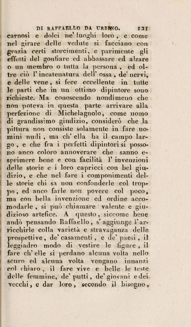 carnosi e dolci ne’ luoghi loro , e come nel girare delle vedute si facciano cou grazia certi storcimenti, e parimente gli effetti del gonfiare ed abbassare ed alzare o un membro o tutta la persona , ed ol¬ tre ciò r incatenatura dell’ ossa , de’ nervi, e delle vene, si fece eccellente in tutte le parti che in un ottimo dipintore sono richieste. Ma conoscendo nondimeno che non poteva in questa parte arrivare alla perfezione di Michelagnolo, come uomo . di grandissimo giudizio, considerò che la I pittura non consìste solamente in fare uo¬ mini nudi , ma eh’ ella ha il campo lar¬ go , e che fra i perfetti dipintori si posso- ì no anco coloro annoverare che sanno e- ! sprimere bene e con facilità 1’ invenzioni delle storie e i loro capricci con bel giu- ^ dizio, e che nel fare i componimenti del- 1 le storie chi sa non confonderle col trop^ j po, ed anco farle non povere col poco, ma con bella invenzione ed ordine acco- 1 modarle , si può chiamare valente e giu- ) dizioso artefice. A questo, siccome bene andò pensando Raffaello, s’aggiunge l’ar- « ricchirle colla varietà e stravaganza delle \ prospettive, de’casamenti , e de’paesi , il i leggiadro modo di vestire le figure , il I fare eh’ elle si perdano alcuna volta nello i scuro ed alcuna volta vengano innanzi » col chiaro , il fare vive e belle le teste I delle femmine, de’putti, de’giovani e dei vecchi, e dar loro, secondo il bisogno ^