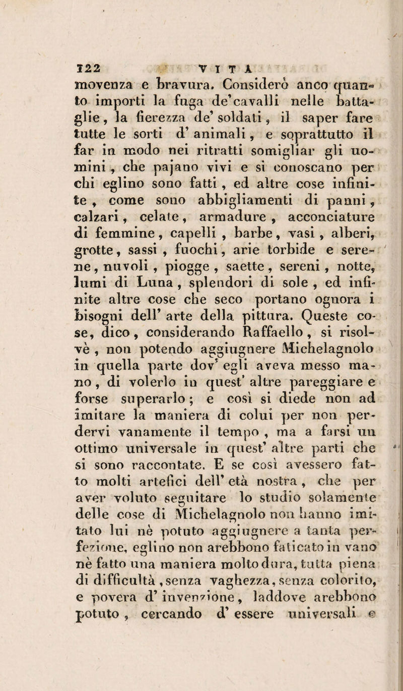 movenza e bravura. Considerò anco quan¬ to importi la fuga de’cavalli nelle batta¬ glie , la fierezza de’ soldati, il saper fare tutte le sorti d’ animali, e soprattutto il far in modo nei ritratti somigliar eli uo- . . , . . . . ^ ^ mini, che pajaoo vivi e si conoscano per' chi eglino sono fatti , ed altre cose infini¬ te , come sono abbigliamenti di panni, calzari, celate, armadure , acconciature di femmine, capelli , barbe, vasi , alberi, grotte, sassi , fuochi, arie torbide e sere- ' ne, nuvoli , piogge , saette , sereni , notte, lumi di Luna , splendori di sole , ed infi¬ nite altre cose che seco portano ognora i bisogni deir arte della pittura. Queste co¬ se, dico, considerando Raffaello, si risol¬ vè , non potendo aggiugnere Michelagnolo ^ in quella parte dov’ egli aveva messo ma¬ no , di volerlo in quest’ altre pareggiare e forse superarlo ; e cosi si diede non ad imitare la maniera di colui per non per¬ dervi vanamente il tempo , ma a farsi un ottimo universale in quest’ altre parti che si sono raccontate. E se così avessero fat¬ to molti artefici dell’ età nostra , che per aver voluto seguitare lo studio solamente delle cose di Michelagnolo non hanno imi¬ tato lui nè potuto aggiugnere a tanta per¬ fezione, eglino non arebbono faticato in vano nè fatto una maniera molto dura, tutta piena di difficultà ,senza vaghezza, senza colorito, e povera d’invenzione, laddove arebbono potuto , cercando d’ essere universali e