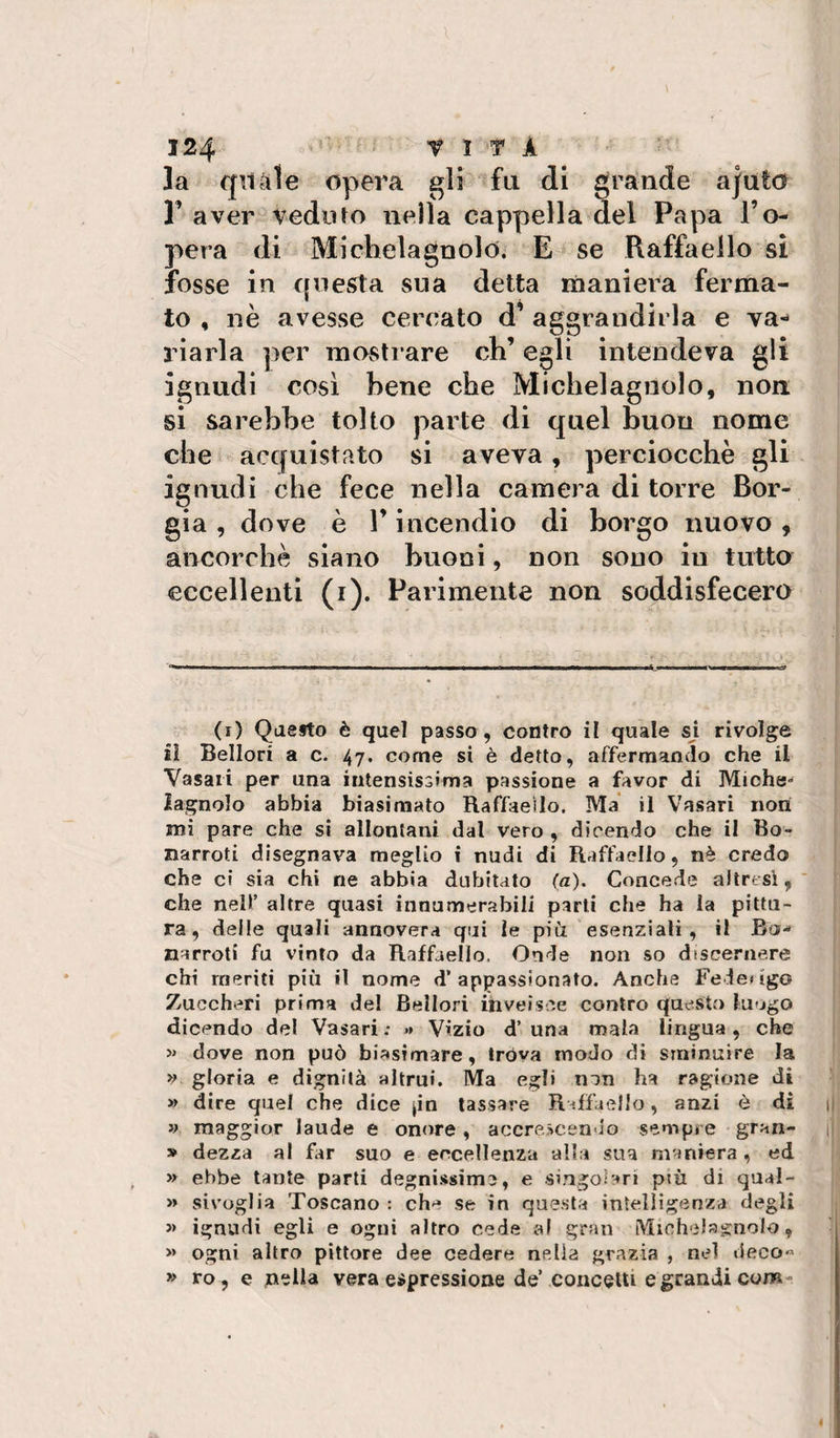 la qnàle opera gli fu di grande ajuto r aver veduto nella cappella del Papa l’o¬ pera di Michelagnolo. E se Raffaello si fosse in questa sua detta maniera ferma¬ to , nè avesse cercato d’ aggrandirla e va¬ riarla per mostrare eh’ egli intendeva gli ignudi così bene che Michelagnolo, non si sarebbe tolto parte di quel buon nome che ^ acquistato si aveva, perciocché gli ignudi che fece nella camera di torre Bor¬ gia , dove è r incendio di borgo nuovo , ancorché siano buoni, non sono in tutto eccellenti (i). Parimente non soddisfecero (i) Qaefto è quel passo , contro il quale sj rivolge il Bellori a c. 47. come si è detto, affermando che il Vasari per una intensissima passione a favor di Miche* iagnolo abbia biasimato Raffaeilo. Ma il Vasari non mi pare che si allontani dal vero , dicendo che il Bo- narroti disegnava meglio i nudi di Raffaello, nè credo che ci sia chi ne abbia dubitato (a). Concede altresì, che nell’ altre quasi inaumerabili parti che ha la pittu¬ ra, delle quali annovera qui le più esenziali , il Bo- narroti fu vinto da Raffaello, Onde non so dtscernere chi meriti più il nome d’appassionato. Anche Federigo Zuccheri prima del Bellori inveisce contro questo lu»jgo dicendo del Vasari ; » Vizio d’ una mala lingua , che » dove non può biasimare, trova modo di sminuire la &gt;; gloria e dignità altrui. Ma egli non ha ragione di » dire quel che dice jia tassare RdfaelJo, anzi è di » maggior laude e onore, accrescenu'o sempre gran- » dezza al Fir suo e eccellenza alla sua maniera , ed &gt;y ebbe tante parti degnissime, e singolari più di qual- » sivuglia Toscano : che se in questa intelligenza degli j&gt; ignudi egli e ogni altro cede al gran Michela^^nolo, » ogni altro pittore dee cedere nella grazia , nel deco« » ro, e nella vera espressione de’concetti e grandi com-
