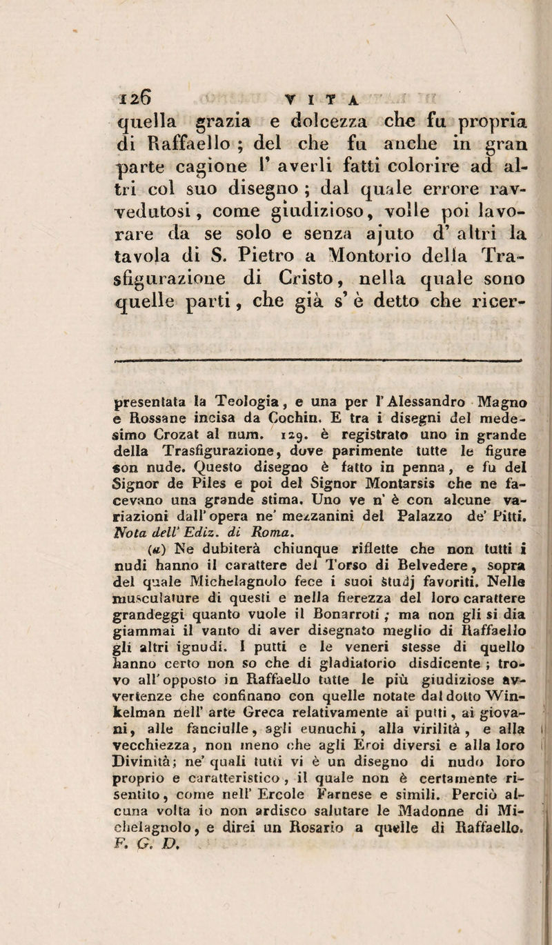 quella grazia e dolcezza che fu propria di Raffaello ; del che fu anche in gran parte cagione T averli fatti colorire ad al¬ tri col suo disegno ; dal quale errore rav- yedutosi, come giudizioso, volle poi lavo¬ rare da se solo e senza ajuto d’ altri la tavola di S. Pietro a Montorio della Tra¬ sfigurazione di Cristo, nella quale sono quelle parti, che già s’ è detto che ricer- presenlata la Teologia, e una per l’Alessandro Magno e Rossane incisa da Cochiii. E tra i disegni del mede¬ simo Crozat al nura. 129. è registrato uno in grande della Trasfigurazione, dove parimente tutte le figure «on nude. Questo disegno è fatto in penna, e fu del Signor de Piles e poi del Signor Montarsis che ne fa¬ cevano una grande stima. Uno ve n è con alcune va¬ riazioni dall’opera ne’ mezzanini del Palazzo de’ Pitti. Nota delV Ediz. di Roma, (tf) Is^e dubiterà chiunque riflette che non tutti i nudi hanno il carattere del Torso di Belvedere, sopra del quale Michclagnulo fece i suoi Studj favoriti. Nelle niusculature di questi e nella fierezza del loro carattere grandeggi quanto vuole il Bonarroti ; ma non gli si dia giammai il vanto di aver disegnato meglio di Raffaello gli altri ignudi. I putti e le veneri stesse di quello hanno certo non so che di gladiatorio disdicente ; tro¬ vo all’opposto in Raffaello tutte le più giudiziose av¬ vertenze che confinano con quelle notate dal dotto Win- kelman nell’ arte Greca relativamente ai putti, ai giova¬ ni, alle fanciulle, agli eunuchi, alla virilità, e alla li vecchiezza, non meno che agli Eroi diversi e alla loro i! Divinità; ne’ quali tutti vi è un disegno di nudo loro proprio e caratteristico , il quale non è certamente ri¬ sentito, come nell’Èrcole Farnese e simili. Perciò al¬ cuna volta io non ardisco salutare le Madonne di Mi- chelagnolo, e direi un Rosario a quelle di Raffaello. F. G. D.