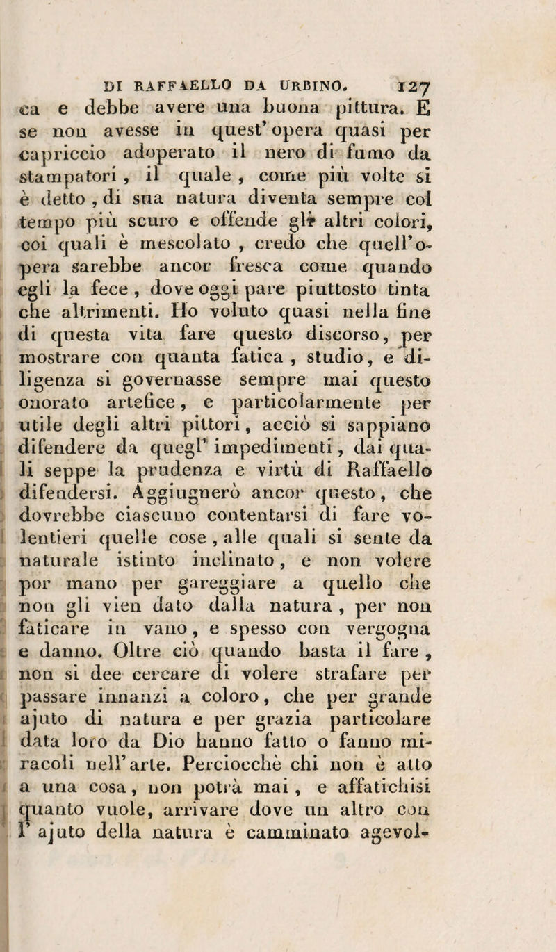 ca e debbe avere una buona pittura. E se non avesse in i^uest’ opera quasi per capriccio adoperato il nero di fumo da stampatori , il quale , come più volte si è detto , di sua natura diventa sempre col tempo più scuro e offende glt altri colori, coi quali è mescolato , credo che quell’o- pera sarebbe ancor fresca come quando egli la fece, dove oggi pare piuttosto tinta che altrimenti. Ho voluto quasi nella line di questa vita fare questo discorso, per mostrare con quanta fatica , studio, e di¬ ligenza si governasse sempre mai questo onorato artelice, e particolarmente per utile degli altri pittori, acciò si sappiano difendere da quegl’impedimenti, dai qua¬ li seppe la prudenza e virtù di Raffaello difendersi. Aggitignerò ancoi* questo, che dovrebbe ciascuno contentarsi di fare vo¬ lentieri quelle cose , alle quali si sente da naturale istinto inclinato, e non volere por mano per gareggiare a quello che non gli vien dato dalla natura , per non faticare in vano, e spesso con vergogna e danno. Oltre ciò quando basta il fare , non si dee cercare di volere strafare per passare innanzi a coloro, che per grande ajuto di natura e per grazia particolare data loro da Dio bauuo fatto o fanno mi¬ racoli nell’arie. Perciocché chi non è atto a una cosa, non potià mai, e affatichisi c|uanto vuole, arrivare dove un altro con 1 ajuto della natura è camminato agevoi-