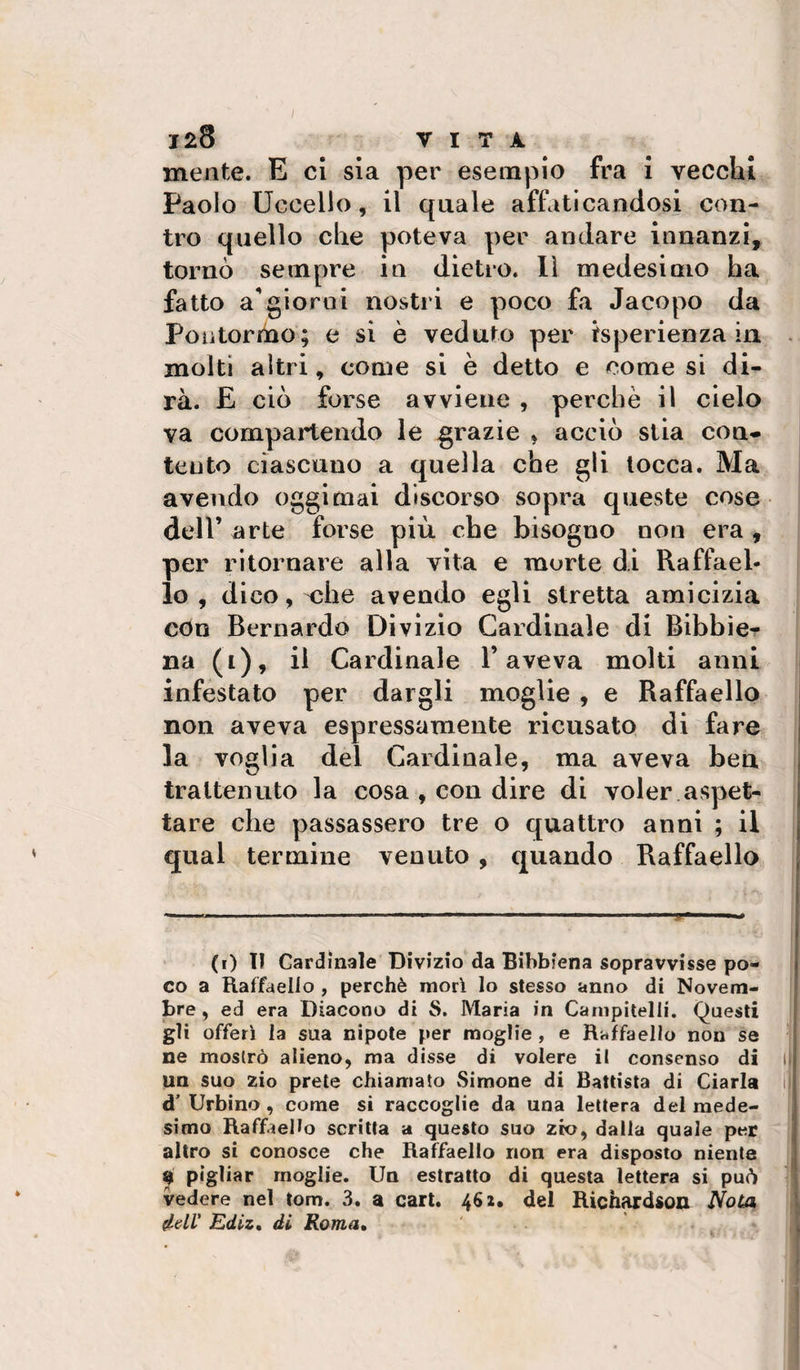 128 VITA mente. E ci sla per esempio fra i vecchi Paolo Uccello, il quale affaticandosi con¬ tro quello che poteva per andare innanzi, tornò sempre in dietro, lì medesimo ha fatto a**giorni nostri e poco fa Jacopo da Poiitormo; e si è veduto per isperienza in molti altri, come si è detto e come si di¬ rà. E ciò forse avviene , perchè il cielo va compartendo le grazie , acciò stia con¬ tento ciascuno a quella che gli tocca. Ma avendo oggi mai discorso sopra queste cose dell’ arte forse più che bisogno non era , per ritornare alla vita e morte di Raffael¬ lo , d ico, oihe avendo egli stretta amicizia con Bernardo Divizio Cardinale di Bibbie¬ na (i), il Cardinale l’aveva molti anni infestato per dargli moglie , e Raffaello non aveva espressamente ricusato, di fare la voglia del Cardinale, ma aveva bea trattenuto la cosa , con dire di voler aspet¬ tare che passassero tre o quattro anni ; il qual termine venuto , quando Raffaello (i) lì Cardinale Divizio da Bibbiena sopravvisse po¬ co a Raffaello , perchè mori lo stesso anno di Novem¬ bre, ed era Diacono di S. Maria in Canipitelli. Questi gli offerì la sua nipote per moglie, e Raffaello non se ne mostrò alieno, ma disse di volere il consenso di un suo zio prete chiamato .Simone di Battista di Ciarla d'Urbino, come si raccoglie da una lettera del mede¬ simo Raffaello scritta a questo suo zio, dalia quale per altro si conosce che Raffaello non era disposto niente 0 pigliar moglie. Un estratto di questa lettera si può vedere nel tom. 3, a cari. 462, del Rich^dson JVoCa dell' Ediz, di Roma,